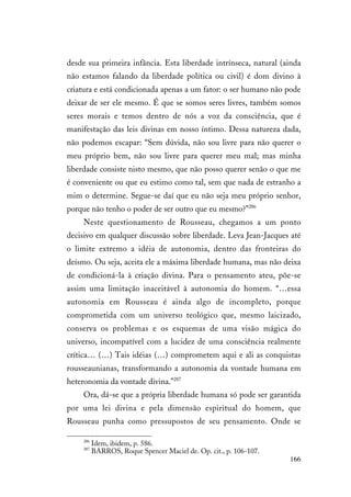 166
desde sua primeira infância. Esta liberdade intrínseca, natural (ainda
não estamos falando da liberdade política ou civil) é dom divino à
criatura e está condicionada apenas a um fator: o ser humano não pode
deixar de ser ele mesmo. É que se somos seres livres, também somos
seres morais e temos dentro de nós a voz da consciência, que é
manifestação das leis divinas em nosso íntimo. Dessa natureza dada,
não podemos escapar: “Sem dúvida, não sou livre para não querer o
meu próprio bem, não sou livre para querer meu mal; mas minha
liberdade consiste nisto mesmo, que não posso querer senão o que me
é conveniente ou que eu estimo como tal, sem que nada de estranho a
mim o determine. Segue-se daí que eu não seja meu próprio senhor,
porque não tenho o poder de ser outro que eu mesmo?”286
Neste questionamento de Rousseau, chegamos a um ponto
decisivo em qualquer discussão sobre liberdade. Leva Jean-Jacques até
o limite extremo a idéia de autonomia, dentro das fronteiras do
deísmo. Ou seja, aceita ele a máxima liberdade humana, mas não deixa
de condicioná-la à criação divina. Para o pensamento ateu, põe-se
assim uma limitação inaceitável à autonomia do homem. “…essa
autonomia em Rousseau é ainda algo de incompleto, porque
comprometida com um universo teológico que, mesmo laicizado,
conserva os problemas e os esquemas de uma visão mágica do
universo, incompatível com a lucidez de uma consciência realmente
crítica… (…) Tais idéias (…) comprometem aqui e ali as conquistas
rousseaunianas, transformando a autonomia da vontade humana em
heteronomia da vontade divina.”287
Ora, dá-se que a própria liberdade humana só pode ser garantida
por uma lei divina e pela dimensão espiritual do homem, que
Rousseau punha como pressupostos de seu pensamento. Onde se
286
Idem, ibidem, p. 586.
287
BARROS, Roque Spencer Maciel de. Op. cit., p. 106-107.
 
