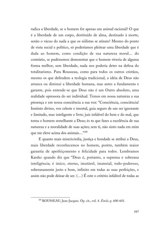 167
radica a liberdade, se o homem for apenas um animal racional? O que
é a liberdade de um corpo, destituído de alma, destinado à morte,
senão o vácuo do nada a que os niilistas se atiram? Mesmo do ponto
de vista social e político, só poderíamos pleitear uma liberdade que é
dada ao homem, como condição de sua natureza moral… do
contrário, se pudéssemos demonstrar que o homem viveria de alguma
forma melhor, sem liberdade, nada nos poderia deter na defesa do
totalitarismo. Para Rousseau, como para todos os outros cristãos,
mesmo os que defendem a teologia tradicional, a idéia de Deus não
arranca ou diminui a liberdade humana, mas antes a fundamenta e
garante, pois entende-se que Deus não é um Outro absoluto, uma
realidade opressora do ser individual. Temos em nossa natureza a sua
presença e em nossa consciência a sua voz: “Consciência, consciência!
Instinto divino, voz celeste e imortal, guia seguro de um ser ignorante
e limitado, mas inteligente e livre; juíz infalível do bem e do mal, que
torna o homem semelhante a Deus; és tu que fazes a excelência de sua
natureza e a moralidade de suas ações; sem ti, não sinto nada em mim
que me eleve acima dos animais…”288
E quanto mais misericórdia, justiça e bondade se atribui a Deus,
mais liberdade reconhecemos no homem, porém, também maior
garantia de aperfeiçomento e felicidade para todos. Lembramos
Kardec quando diz que “Deus é, portanto, a suprema e soberana
inteligência; é único, eterno, imutável, imaterial, todo-poderoso,
soberanamente justo e bom, infinito em todas as suas perfeições, e
assim não pode deixar de ser. (…) É este o critério infalível de todas as
288
ROUSSEAU, Jean-Jacques. Op. cit., vol. 4. Émile, p. 600-601.
 
