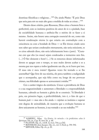 168
doutrinas filosóficas e religiosas…”289
Ou ainda Platão: "É pois Deus
que seria para nós no mais alto grau a medida de todas as coisas…"290
Dentro desse critério, para Rousseau, Deus criou o homem livre e
perfectível, com os instintos positivos do amor de si e a piedade, base
da sociabilidade humana e atribuiu-lhe o mérito de se fazer a si
mesmo. Assim, não houve uma corrupção essencial do ser, como não
haverá condenação eterna (o que estaria em contradição com a
onisciência ou com a bondade de Deus — se Ele tivesse criado seres
sem saber que seriam condenados eternamente, não seria onisciente, se
os criou sabendo disso, não seria infinitamente bom e justo). “Custa-
me crer que eles (os maus) sejam condenados a tormentos sem fim.
(…) Ó Ser clemente e bom! (…) Se os remorsos desses infortunados
devem se apagar com o tempo, se seus males devem acabar e se a
mesma paz nos espera a todos igualmente um dia, eu te louvo por isso.
O mau não é meu irmão? Quantas vezes fui tentado a se lhe
assemelhar? Que livre de sua miséria, ele perca também a malignidade
que o acompanha, que seja feliz como eu; longe de me provocar
ciúmes, sua felicidade apenas se acrescentará à minha.”291
Cai o caráter trágico da existência. Cresce a previdência de Deus
e a sua magnanimidade e aumentam a liberdade e a responsabilidade
humanas, cabendo ao homem a glória de se construir. “A liberdade é
pois, em primeiro lugar, a perfectibilidade, isto é, o fato de que o
homem pode — mas não o fez ainda — rejeitar os instintos e superar
este degrau de animalidade, de maneira que a evolução humana se
deve unicamente ao homem, à sua vontade e ao seu trabalho.”292
289
KARDEC, Allan. La Genèse, les miracles e les prédictions selon le
Spiritisme. Ed. cit., Cap. II, item 18, p. 40.
290
PLATON. Op. cit., vol.II. Les Lois, 716 a, p.762.
291
ROUSSEAU, Jean-Jacques. Op. cit., vol. 4. Émile, p. 591-592.
292
KRYGER, Edna. Op. cit., p. 22.
 