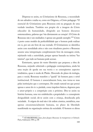 169
Dispensa-se assim, no Cristianismo de Rousseau, a necessidade
de um salvador e exalta-se, como em Orígenes, o Cristo pedagogo: “O
essencial do Cristianismo para Rousseau está na pregação de uma
verdade imediata. Também nos propõe ele a imagem do Cristo
educador da humanidade, dirigindo aos homens discursos
enternecedores, palavras que ‘vão diretamente ao coração’. O Cristo de
Rousseau não é um mediador; é apenas um grande exemplo.”293
Cristo
é posto como modelo da perfectibilidade que o homem pode realizar
em si, por um ato livre de sua vontade. O Cristianismo se identifica
assim com moralidade ativa e não com ritualismo passivo e Rousseau
assume uma intrepretação completamente livre da mensagem cristã,
rejeitando toda a autoridade, porque apenas baseada na íntima “luz
interior”, que todo ser humano pode acessar.
Entretanto, apesar do vento libertário que perpassa a obra de
Rousseau, arejando sobretudo a pedagogia contemporânea, ainda há
uma noção de queda em sua teoria e os conseqüentes aspectos
totalitários, quase à moda de Platão. Descendo do plano da teologia,
para o social, Rousseau transfere a “queda” do homem para o nível
institucional. O homem é essencialmente bom, mas torna-se mau
pelas instituições que o corrompem. Do estado natural em que possui
apenas o amor de si e a piedade, como impulsos básicos, degenera para
o amor-próprio e a competição com o próximo. Deu-se assim na
história humana, uma vez estabelecida a propriedade e a conseqüente
desigualdade social; dá-se assim com a criança, deseducada pela
sociedade. A origem do mal não é de ordem cósmica, metafísica, mas
apenas circunstancialmente humana, no plano da liberdade
manifestada na organização errônea da sociedade. O homem se aliena
293
STAROBINSKI, Jean. Jean-Jacques Rousseau: la transparence et l'obstacle.
Paris, Galimard, 1987, p. 88
 