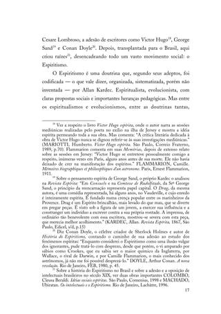 17
Cesare Lombroso, a adesão de escritores como Victor Hugo18
, George
Sand19
e Conan Doyle20
. Depois, transplantada para o Brasil, aqui
criou raízes21
, desencadeando todo um vasto movimento social: o
Espiritismo.
O Espiritismo é uma doutrina que, segundo seus adeptos, foi
codificada — o que vale dizer, organizada, sistematizada, porém não
inventada — por Allan Kardec. Espiritualista, evolucionista, com
claras propostas sociais e importantes heranças pedagógicas. Mas entre
os espiritualismos e evolucionismos, entre as doutrinas tantas,
18
Ver a respeito o livro Victor Hugo espírita, onde o autor narra as sessões
mediúnicas realizadas pelo poeta no exílio na ilha de Jersey e mostra a idéia
espírita permeando toda a sua obra. Mas comenta: “A crítica literária dedicada à
obra de Victor Hugo nunca se dignou referir-se às suas investigações mediúnicas.”
(MARIOTTI, Humberto. Victor Hugo espírita. São Paulo, Correio Fraterno,
1989, p.70). Flammarion comenta em suas Memórias, depois de extenso relato
sobre as sessões em Jersey: “Victor Hugo se entreteve pessoalmente comigo a
respeito, inúmeras vezes em Paris, alguns anos antes de sua morte. Ele não havia
deixado de crer na manifestação dos espíritos.” FLAMMARION, Camille.
Mémoires biographiques et philosophiques d’un astronome. Paris, Ernest Flammarion,
1911.
19
Sobre o pensamento espírita de George Sand, o próprio Kardec o analisou
na Revista Espírita: “Em Consuelo e na Comtesse de Rudolfstade, da Srª George
Sand, o princípio da reencarnação representa papel capital. O Drag, da mesma
autora, é uma comédia representada, há alguns anos, no Vaudeville, e cujo enredo
é inteiramente espírita. É fundado numa crença popular entre os marinheiros da
Provence. Drag é um Espírito brincalhão, mais levado do que mau, que se diverte
em pregar peças. É visto sob a figura de um jovem, a exercer sua influência e a
constranger um indivíduo a escrever contra a sua própria vontade. A imprensa, de
ordinário tão benevolente com essa escritora, mostrou-se severa com esta peça,
que merecia melhor acolhimento.” (KARDEC, Allan. Revista Espírita, 1867, São
Paulo, Edicel, s/d, p.15)
20
Diz Conan Doyle, o célebre criador de Sherlock Holmes e autor de
História do Espiritismo, contando o caminho de sua adesão ao estudo dos
fenômenos espíritas: “Enquanto considerei o Espiritismo como uma ilusão vulgar
dos ignorantes, pude tratá-lo com desprezo, desde que porém, o vi amparado por
sábios como Crookes, que eu sabia ser o maior químico da Inglaterra, por
Wallace, o rival de Darwin, e por Camille Flammarion, o mais conhecido dos
astrônomos, já não me foi possível desprezá-lo.” DOYLE, Arthur Conan. A nova
revelação. Rio de Janeiro, FEB, 1980, p. 45.
21
Sobre a história do Espiritismo no Brasil e sobre a adesão e a oposição de
intelectuais brasileiros no século XIX, ver duas obras importantes COLOMBO,
Cleusa Beraldi. Idéias sociais espíritas. São Paulo, Comenius, 1998 e MACHADO,
Ubiratan. Os intelectuais e o Espiritismo. Rio de Janeiro, Lachâtre, 1996.
 