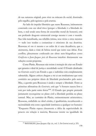170
de sua natureza original, para viver na máscara do social, dominado
pelo orgulho, pelo egoísmo e pela avareza.
Ao lado do impulso libertário que move Rousseau, intimamente
conectado com seu ideal ético (porque a liberdade é a liberdade do
bem, o mal sendo uma forma de escravidão moral do homem), está
um profundo desgosto existencial consigo mesmo e com o mundo.
Sua vida tumultuada, sua rebeldia íntima, seus vícios e erros mesmos
— tudo isso tendeu a contaminar o otimismo de sua doutrina.
Rousseau vê em si mesmo e ao redor de si uma decadência, que o
atormenta, dada a visão de beleza moral que nutre suas idéias. Esse
conflito, plenamente confessado em obras auto-biográficas como
Confissões e Jean-Jacques juiz de Rousseau interfere diretamente nas
soluções sociais propostas.
Como Platão, Rousseau não resiste à tentação de criar um Estado
que garanta o ideal de justiça e moralidade social. O Estado idealizado
no Contrato social é um Estado a que o indivíduo está completamente
submetido. Alguns críticos chegam a ver aí um totalitarismo que seria
contrário aos próprios ideais de liberdade proclamados pelo autor.
Mas, a questão para Rousseau é ainda e sempre a liberdade. Entre as
primeiras afirmativas do Contrato, está que “o homem nasceu livre e
está por toda parte entre ferros”294
. O Estado que propõe pretende
justamente reconquistar no plano civil a liberdade perdida no plano
natural. Mas, ao contrário de Platão, eminentemente aristocrático,
Rousseau, embebido no ideal cristão, é igualitarista, reconhecendo a
racionalidade reta como capacidade instrínseca a qualquer ser humano:
“Enquanto Platão esposa claramente a idéia da superioridade de
poucos em relação à maioria, Rousseau insiste na igualdade da
294
ROUSSEAU, Jean-Jacques. Op. cit., vol. 3. Du Contrat social, p. 351.
 