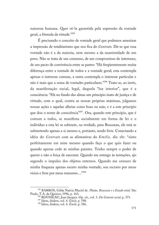 171
natureza humana. Quer vê-la garantida pela expressão da vontade
geral, a fórmula da virtude.”295
É precisando o conceito de vontade geral que podemos amenizar
a impressão de totalitarismo que nos fica do Contrato. Dá-se que essa
vontade não é a da maioria, nem mesmo a da unanimidade de um
povo. Não se trata de um consenso, de um compromisso de interesses,
de um pacto de convivência entre as partes: “Há freqüentemente muita
diferença entre a vontade de todos e a vontade geral; esta contempla
apenas o interesse comum, a outra contempla o interesse particular e
não é mais que a soma de vontades particulares.”296
Trata-se, ao invés,
da manifestação social, legal, daquela “luz interior”, que é a
consciência: “Há no fundo das almas um princípio inato de justiça e de
virtude, com o qual, contra as nossas próprias máximas, julgamos
nossas ações e aquelas alheias como boas ou más, e é a este princípio
que dou o nome de consciência”297
. Ora, quando este princípio, que é
comum a todos, se manifesta socialmente em forma de lei e o
indivíduo a esta lei se submete, na verdade, para Rousseau, ele está se
submetendo apenas a si mesmo e, portanto, sendo livre. Conectando a
idéia do Contrato com as afirmativas do Emílio, diz ele: “sinto
perfeitamente em mim mesmo quando faço o que quis fazer ou
quando apenas cedo às minhas paixões. Tenho sempre o poder de
querer e não a força de executar. Quando me entrego às tentações, ajo
segundo o impulso dos objetos externos. Quando me censuro de
minha fraqueza apenas escuto minha vontade; sou escravo por meus
vícios e livre por meus remorsos…”298
295
BARROS, Gilda Naécia Maciel de. Platão, Rousseau e o Estado total. São
Paulo, T.A. de Queiroz, 1996, p. 163.
296
ROUSSEAU, Jean-Jacques. Op. cit., vol. 3. Du Contrat social, p. 371.
297
Idem, ibidem, vol. 4. Émile, p. 598.
298
Idem, ibidem, vol. 4. Émile, p. 586.
 