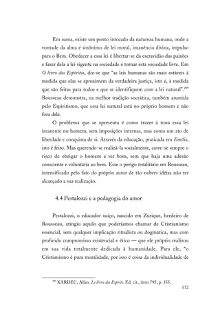 172
Em suma, existe um ponto intocado da natureza humana, onde a
vontade da alma é sinônimo de lei moral, imanência divina, impulso
para o Bem. Obedecer a essa lei é libertar-se da escravidão das paixões
e fazer dela a lei vigente na sociedade é tornar esta sociedade livre. Em
O livro dos Espíritos, diz-se que “as leis humanas são mais estáveis à
medida que elas se aproximem da verdadeira justiça, isto é, à medida
que são feitas para todos e que se identifiquem com a lei natural”.299
Rousseau demonstra, na melhor tradição socrática, também asumida
pelo Espiritismo, que essa lei natural está no próprio homem e não
fora dele.
O problema que se apresenta é como trazer à tona essa lei
imanente no homem, sem imposições internas, mas como um ato de
liberdade e conquista de si. Através da educação, praticada em Emílio,
isto é feito. Mas querendo-se realizá-la socialmente, corre-se sempre o
risco de obrigar o homem a ser bom, sem que haja uma adesão
consciente e voluntária ao bem. Esse o perigo totalitário em Rousseau,
intensificado pelo fato do próprio autor de tão nobres idéias não ter
alcançado a sua realização.
4.4 Pestalozzi e a pedagogia do amor
Pestalozzi, o educador suíço, nascido em Zurique, herdeiro de
Rousseau, atingiu aquilo que poderíamos chamar de Cristianismo
essencial, sem qualquer implicação ritualista ou dogmática, mas com
profundo compromisso existencial e ético — que ele próprio realizou
em sua vida totalmente dedicada à humanidade. Para ele, “o
Cristianismo é pura moralidade, por isso é coisa da individualidade de
299
KARDEC, Allan. Le livre des Esprits. Ed. cit., item 795, p. 355.
 