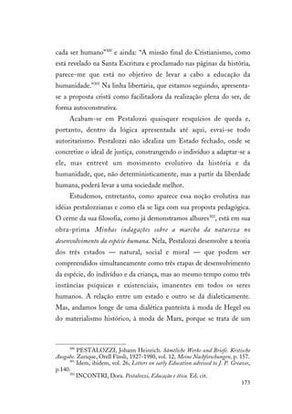 173
cada ser humano”300
e ainda: “A missão final do Cristianismo, como
está revelado na Santa Escritura e proclamado nas páginas da história,
parece-me que está no objetivo de levar a cabo a educação da
humanidade.”301
Na linha libertária, que estamos seguindo, apresenta-
se a proposta cristã como facilitadora da realização plena do ser, de
forma autoconstrutiva.
Acabam-se em Pestalozzi quaisquer resquícios de queda e,
portanto, dentro da lógica apresentada até aqui, esvai-se todo
autoritarismo. Pestalozzi não idealiza um Estado fechado, onde se
concretize o ideal de justiça, constrangendo o indivíduo a adaptar-se a
ele, mas entrevê um movimento evolutivo da história e da
humanidade, que, não deterministicamente, mas a partir da liberdade
humana, poderá levar a uma sociedade melhor.
Estudemos, entretanto, como aparece essa noção evolutiva nas
idéias pestalozzianas e como ela se liga com sua proposta pedagógica.
O cerne da sua filosofia, como já demonstramos alhures302
, está em sua
obra-prima Minhas indagações sobre a marcha da natureza no
desenvolvimento da espécie humana. Nela, Pestalozzi desenvolve a teoria
dos três estados — natural, social e moral — que podem ser
compreendidos simultaneamente como três etapas de desenvolvimento
da espécie, do indivíduo e da criança, mas ao mesmo tempo como três
instâncias psíquicas e existenciais, imanentes em todos os seres
humanos. A relação entre um estado e outro se dá dialeticamente.
Mas, andamos longe de uma dialética panteísta à moda de Hegel ou
do materialismo histórico, à moda de Marx, porque se trata de um
300
PESTALOZZI, Johann Heinrich. Sämtliche Werke und Briefe. Kritische
Ausgabe. Zurique, Orell Füssli, 1927-1980, vol. 12, Meine Nachforschungen, p. 157.
301
Idem, ibidem, vol. 26, Letters on early Education adressed to J. P. Greaves,
p.140.
302
INCONTRI, Dora. Pestalozzi, Educação e ética. Ed. cit.
 