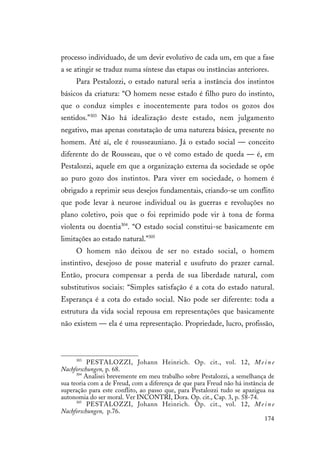 174
processo individuado, de um devir evolutivo de cada um, em que a fase
a se atingir se traduz numa síntese das etapas ou instâncias anteriores.
Para Pestalozzi, o estado natural seria a instância dos instintos
básicos da criatura: “O homem nesse estado é filho puro do instinto,
que o conduz simples e inocentemente para todos os gozos dos
sentidos.”303
Não há idealização deste estado, nem julgamento
negativo, mas apenas constatação de uma natureza básica, presente no
homem. Até aí, ele é rousseauniano. Já o estado social — conceito
diferente do de Rousseau, que o vê como estado de queda — é, em
Pestalozzi, aquele em que a organização externa da sociedade se opõe
ao puro gozo dos instintos. Para viver em sociedade, o homem é
obrigado a reprimir seus desejos fundamentais, criando-se um conflito
que pode levar à neurose individual ou às guerras e revoluções no
plano coletivo, pois que o foi reprimido pode vir à tona de forma
violenta ou doentia304
. “O estado social constitui-se basicamente em
limitações ao estado natural.”305
O homem não deixou de ser no estado social, o homem
instintivo, desejoso de posse material e usufruto do prazer carnal.
Então, procura compensar a perda de sua liberdade natural, com
substitutivos sociais: “Simples satisfação é a cota do estado natural.
Esperança é a cota do estado social. Não pode ser diferente: toda a
estrutura da vida social repousa em representações que basicamente
não existem — ela é uma representação. Propriedade, lucro, profissão,
303
PESTALOZZI, Johann Heinrich. Op. cit., vol. 12, M e i n e
Nachforschungen, p. 68.
304
Analisei brevemente em meu trabalho sobre Pestalozzi, a semelhança de
sua teoria com a de Freud, com a diferença de que para Freud não há instância de
superação para este conflito, ao passo que, para Pestalozzi tudo se apazigua na
autonomia do ser moral. Ver INCONTRI, Dora. Op. cit., Cap. 3, p. 58-74.
305
PESTALOZZI, Johann Heinrich. Op. cit., vol. 12, M e i n e
Nachforschungen, p.76.
 