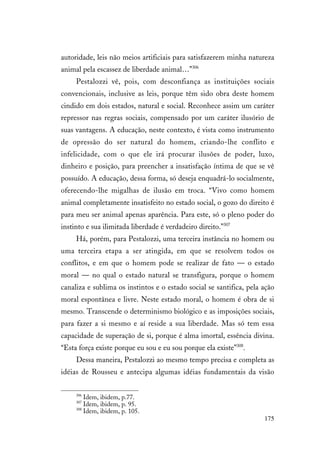 175
autoridade, leis não meios artificiais para satisfazerem minha natureza
animal pela escassez de liberdade animal…”306
Pestalozzi vê, pois, com desconfiança as instituições sociais
convencionais, inclusive as leis, porque têm sido obra deste homem
cindido em dois estados, natural e social. Reconhece assim um caráter
repressor nas regras sociais, compensado por um caráter ilusório de
suas vantagens. A educação, neste contexto, é vista como instrumento
de opressão do ser natural do homem, criando-lhe conflito e
infelicidade, com o que ele irá procurar ilusões de poder, luxo,
dinheiro e posição, para preencher a insatisfação íntima de que se vê
possuído. A educação, dessa forma, só deseja enquadrá-lo socialmente,
oferecendo-lhe migalhas de ilusão em troca. “Vivo como homem
animal completamente insatisfeito no estado social, o gozo do direito é
para meu ser animal apenas aparência. Para este, só o pleno poder do
instinto e sua ilimitada liberdade é verdadeiro direito.”307
Há, porém, para Pestalozzi, uma terceira instância no homem ou
uma terceira etapa a ser atingida, em que se resolvem todos os
conflitos, e em que o homem pode se realizar de fato — o estado
moral — no qual o estado natural se transfigura, porque o homem
canaliza e sublima os instintos e o estado social se santifica, pela ação
moral espontânea e livre. Neste estado moral, o homem é obra de si
mesmo. Transcende o determinismo biológico e as imposições sociais,
para fazer a si mesmo e aí reside a sua liberdade. Mas só tem essa
capacidade de superação de si, porque é alma imortal, essência divina.
“Esta força existe porque eu sou e eu sou porque ela existe”308
.
Dessa maneira, Pestalozzi ao mesmo tempo precisa e completa as
idéias de Rousseu e antecipa algumas idéias fundamentais da visão
306
Idem, ibidem, p.77.
307
Idem, ibidem, p. 95.
308
Idem, ibidem, p. 105.
 