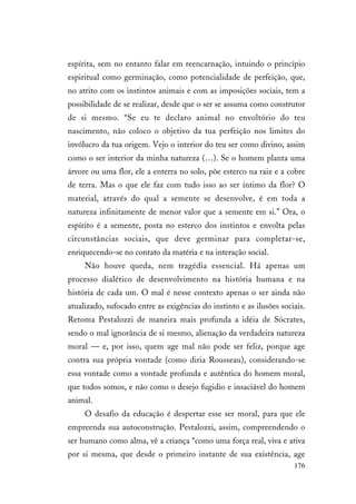 176
espírita, sem no entanto falar em reencarnação, intuindo o princípio
espiritual como germinação, como potencialidade de perfeição, que,
no atrito com os instintos animais e com as imposições sociais, tem a
possibilidade de se realizar, desde que o ser se assuma como construtor
de si mesmo. “Se eu te declaro animal no envoltório do teu
nascimento, não coloco o objetivo da tua perfeição nos limites do
invólucro da tua origem. Vejo o interior do teu ser como divino, assim
como o ser interior da minha natureza (…). Se o homem planta uma
árvore ou uma flor, ele a enterra no solo, põe esterco na raiz e a cobre
de terra. Mas o que ele faz com tudo isso ao ser íntimo da flor? O
material, através do qual a semente se desenvolve, é em toda a
natureza infinitamente de menor valor que a semente em si.” Ora, o
espírito é a semente, posta no esterco dos instintos e envolta pelas
circunstâncias sociais, que deve germinar para completar-se,
enriquecendo-se no contato da matéria e na interação social.
Não houve queda, nem tragédia essencial. Há apenas um
processo dialético de desenvolvimento na história humana e na
história de cada um. O mal é nesse contexto apenas o ser ainda não
atualizado, sufocado entre as exigências do instinto e as ilusões sociais.
Retoma Pestalozzi de maneira mais profunda a idéia de Sócrates,
sendo o mal ignorância de si mesmo, alienação da verdadeira natureza
moral — e, por isso, quem age mal não pode ser feliz, porque age
contra sua própria vontade (como diria Rousseau), considerando-se
essa vontade como a vontade profunda e autêntica do homem moral,
que todos somos, e não como o desejo fugidio e insaciável do homem
animal.
O desafio da educação é despertar esse ser moral, para que ele
empreenda sua autoconstrução. Pestalozzi, assim, compreendendo o
ser humano como alma, vê a criança “como uma força real, viva e ativa
por si mesma, que desde o primeiro instante de sua existência, age
 