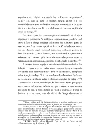 177
organicamente, dirigindo seu próprio desenvolvimento e expansão…”.
E por isso, não se trata de moldar, dirigir, impor-se a esse
desenvolvimento, mas “o objetivo proposto pelo método é de tocar,
vivificar e fortificar o que há de verdadeiramente humano, espiritual e
moral na criança.”309
Inverte-se o papel da educação praticada no estado social, que é
repressão e moldagem: “o método é essencialmente positivo (…),
ativar e fazer a criança conceber a si mesma não é limitar a partir do
exterior, mas fazer crescer a partir do interior. O método não tende a
um impedimento negativo do mal, mas a uma vivificação positiva do
bem. Ele trabalha contra a fraqueza, pelo acréscimo da força realmente
existente; contra o erro, pelo desenvolvimento dos germes inatos da
verdade; contra a sensualidade, nutrindo e fortificando o espírito…”310
A questão é como engajar a vontade moral do ser — desde a fase
infantil — para que se realize como homem integral (segundo
Pestalozzi, esse desenvolvimento deve ser harmonioso, integrando
mãos, coração e cabeça. “Há que se cultivar de tal modo as faculdades
da pessoa que nenhuma delas predomine às custas da outra…”311
).
Aparece então a maior contribuição de Pestalozzi à teoria pedagógica
que estamos delineando. Afirma ele que o acesso a essa vontade
profunda do ser, a possibilidade de tocar a divindade íntima do
homem está no amor, que ele chama de “força elementar da
309
Idem, ibidem, vol. 28, Méthode théorique et pratique de Pestalozzi pour
l’éducation et l’instruction élémentaire, publié en français par lui-même, p. 296.
310
Idem, ibidem, p. 297. A proposta de Pestalozzi deve ser resgatada diante
dessa avalanche atual de um discurso pseudopedagógico que percorre a mídia e
anda de boca em boca no Brasil, da chamada “imposição de limites”. Além de ser
usada como panacéia e receita pronta de educação, essa proposta revela extremo
autoritarismo, pois considera a criança exatamente como um ser que deve se
enquadrar em determinadas regras prontas de comportamento e não como uma
consciência autônoma, que deve se desenvolver como tal.
311
PESTALOZZI, Johann Heinrich. Op. cit., vol. 26. Letters on early
Education adressed to J. P. Greaves, p. 57.
 
