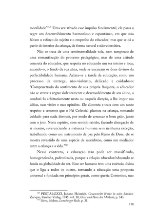 178
moralidade”312
. Uma vez ativado esse impulso fundamental, ele passa a
reger um desenvolvimento harmonioso e espontâneo, em que não
faltam o esforço do sujeito e o empenho do educador, mas que se dá a
partir do interior da criança, de forma natural e não-coercitiva.
Não se trata de uma sentimentalidade tola, nem tampouco de
uma romantização do processo pedagógico, mas de uma atitude
concreta do educador, que respeita no educando um ser inteiro e toca,
amando-o, o fundo de sua alma, onde se enraizam os dons divinos da
perfectibilidade humana. Aclara-se a tarefa da educação, como um
processo de entrega, não-violento, delicado e cuidadoso:
“Compenetrado do sentimento de sua própria fraqueza, o educador
não se atreve a regrar violentamente o desenvolvimento de seu aluno, a
conduzi-lo arbitrariamente nesta ou naquela direção, a lhe impor sua
idéias, suas visões e suas opiniões. Ele alimenta e trata com um santo
respeito a semente que o Pai Celestial plantou na criança, tomando
cuidado para nada destruir, por medo de arrancar o bom grão, junto
com o joio. Neste espírito, com sentido cristão, fazendo abnegação de
si mesmo, reverenciando a natureza humana sem nenhuma exceção,
trabalhando como um instrumento de paz pelo Reino de Deus, ele se
mostra revestido de uma espécie de sacerdócio, como um mediador
entre a criança e a vida.”313
Nesse contexto, a educação não pode ser massificada,
homogeneizada, padronizada, porque a relação educador/educando se
funda na globalidade do ser. Esse ser humano tem uma essência divina
que o liga a todos os outros, tornando a educação uma proposta
universal e fundada em princípios gerais, como queria Comenius, mas
312
PESTALOZZI, Johann Heinrich. Gesammelte Werke in zehn Bänden.
Zurique, Rascher Verlag, 1945, vol. 10, Geist und Herz der Methode, p. 343.
313
Idem, ibidem, Lenzburger Rede, p. 31.
 