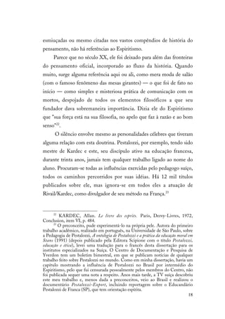 18
esmiuçadas ou mesmo citadas nos vastos compêndios de história do
pensamento, não há referências ao Espiritismo.
Parece que no século XX, ele foi deixado para além das fronteiras
do pensamento oficial, incorporado ao fluxo da história. Quando
muito, surge alguma referência aqui ou ali, como mera moda de salão
(com o famoso fenômeno das mesas girantes) — o que foi de fato no
início — como simples e misteriosa prática de comunicação com os
mortos, despojado de todos os elementos filosóficos a que seu
fundador dava sobremaneira importância. Dizia ele do Espiritismo
que "sua força está na sua filosofia, no apelo que faz à razão e ao bom
senso"22
.
O silêncio envolve mesmo as personalidades célebres que tiveram
alguma relação com esta doutrina. Pestalozzi, por exemplo, tendo sido
mestre de Kardec e este, seu discípulo ativo na educação francesa,
durante trinta anos, jamais tem qualquer trabalho ligado ao nome do
aluno. Procuram-se todas as influências exercidas pelo pedagogo suíço,
todos os caminhos percorridos por suas idéias. Há 12 mil títulos
publicados sobre ele, mas ignora-se em todos eles a atuação de
Rivail/Kardec, como divulgador de seu método na França.23
22
KARDEC, Allan. Le livre des esprits. Paris, Dervy-Livres, 1972,
Conclusion, item VI, p. 484.
23
O preconceito, pude experimentá-lo na própria pele. Autora do primeiro
trabalho acadêmico, realizado em português, na Universidade de São Paulo, sobre
a Pedagogia de Pestalozzi, A ontologia de Pestalozzi e a prática da educação moral em
Stans (1991) (depois publicado pela Editora Scipione com o título Pestalozzi,
educação e ética), levei uma tradução para o francês desta dissertação para os
institutos especializados na Suíça. O Centro de Documentação e Pesquisa de
Yverdon tem um boletim bimestral, em que se publicam notícias de qualquer
trabalho feito sobre Pestalozzi no mundo. Como em minha dissertação, havia um
capítulo mostrando a influência de Pestalozzi no Brasil por intermédio do
Espiritismo, pelo que fui censurada pessoalmente pelos membros do Centro, não
foi publicada sequer uma nota a respeito. Anos mais tarde, a TV suíça descobriu
este meu trabalho e, menos dada a preconceitos, veio ao Brasil e realizou o
documentário Pestalozzi-Export, incluindo reportagem sobre o Educandário
Pestalozzi de Franca (SP), que tem orientação espírita.
 