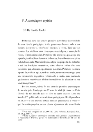 181
5. A abordagem espírita
5.1 De Rivail a Kardec
Pestalozzi havia sido um dos primeiros a proclamar a necessidade
de uma ciência pedagógica, tendo procurado durante toda a sua
carreira incorporar a observação empírica à teoria. Sem cair no
extremo dos idealistas, seus contemporâneos (alguns, a exemplo de
Fichte, se inspiraram nele), Pestalozzi não embasou a pedagogia em
especulações filosóficas altamente elaboradas, fincando sempre o pé na
realidade concreta. Mas também não alijou sua proposta das reflexões
e até das intuições necessárias, como fizeram vários dos seus
sucessores, que adotaram o positivismo científico. Pestalozzi teorizava
a partir da prática e agia a partir da teoria, sem nunca escorregar para
um pensamento dogmático, valorizando a razão, mas exaltando
igualmente a subjetividade afetiva do estudioso e do educador e a sua
intuição espiritual.315
Por isso mesmo, talvez, foi essa uma das primeiras preocupações
de seu discípulo Rivail, que aos 19 anos de idade já estava em Paris
(depois de ter passado não se sabe ao certo quantos anos em
Yverdon)316
, publicando obras didático-pedagógicas. Rivail postulava
em 1828 — o que era uma atitude bastante precoce para a época —
que “os meios próprios para se educar a juventude são uma ciência
315
Ver mais a respeito em INCONTRI, Dora. Pestalozzi, Educação e ética..
Ed. cit., p. 118 e ss.
316
Sabe-se, segundo informações fornecidas pelo Centre de Documentation
et Recherche de Yverdon, que ele foi matriculado no Instituto, aos 11 anos de
idade.
 