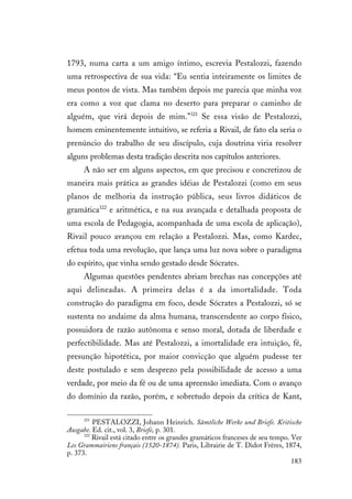 183
1793, numa carta a um amigo íntimo, escrevia Pestalozzi, fazendo
uma retrospectiva de sua vida: “Eu sentia inteiramente os limites de
meus pontos de vista. Mas também depois me parecia que minha voz
era como a voz que clama no deserto para preparar o caminho de
alguém, que virá depois de mim.”321
Se essa visão de Pestalozzi,
homem eminentemente intuitivo, se referia a Rivail, de fato ela seria o
prenúncio do trabalho de seu discípulo, cuja doutrina viria resolver
alguns problemas desta tradição descrita nos capítulos anteriores.
A não ser em alguns aspectos, em que precisou e concretizou de
maneira mais prática as grandes idéias de Pestalozzi (como em seus
planos de melhoria da instrução pública, seus livros didáticos de
gramática322
e aritmética, e na sua avançada e detalhada proposta de
uma escola de Pedagogia, acompanhada de uma escola de aplicação),
Rivail pouco avançou em relação a Pestalozzi. Mas, como Kardec,
efetua toda uma revolução, que lança uma luz nova sobre o paradigma
do espírito, que vinha sendo gestado desde Sócrates.
Algumas questões pendentes abriam brechas nas concepções até
aqui delineadas. A primeira delas é a da imortalidade. Toda
construção do paradigma em foco, desde Sócrates a Pestalozzi, só se
sustenta no andaime da alma humana, transcendente ao corpo físico,
possuidora de razão autônoma e senso moral, dotada de liberdade e
perfectibilidade. Mas até Pestalozzi, a imortalidade era intuição, fé,
presunção hipotética, por maior convicção que alguém pudesse ter
deste postulado e sem desprezo pela possibilidade de acesso a uma
verdade, por meio da fé ou de uma apreensão imediata. Com o avanço
do domínio da razão, porém, e sobretudo depois da crítica de Kant,
321
PESTALOZZI, Johann Heinrich. Sämtliche Werke und Briefe. Kritische
Ausgabe. Ed. cit., vol. 3, Briefe, p. 301.
322
Rivail está citado entre os grandes gramáticos franceses de seu tempo. Ver
Les Grammairiens français (1520-1874). Paris, Librairie de T. Didot Frères, 1874,
p. 373.
 