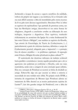 184
declarando-a incapaz de acessar o aspecto metafísico da realidade,
embora ele próprio não negasse a sua existência, foi se tornando cada
vez mais difícil sustentar a idéia de imortalidade pelos meros recursos
da fé ou pelo mero discurso argumentativo. Herculano Pires se refere
ao equívoco do espiritualismo “que partindo de premissas certas, nas
base das Revelações antigas, desenvolveu-se em várias formas de
silogismos, chegando a conclusões erradas na elaboração de suas
teologias, teogonias e dogmáticas. Esse equívoco, traduzido
violentamente no sectarismo das Igrejas foi a razão fundamental da
luta entre Ciência e Religião”, mas também ao equívoco da filosofia,
“que através da Gnosiologia, da Teoria do Conhecimento, (…)
particularmente a partir do criticismo kantiano, delimitou o campo do
Conhecimento possível, relegando para o impossível — e portanto
fora do alcance científico — os problemas espirituais. A separação
entre Ciência e Religião foi então oficializada no plano cultural.”323
O sustentáculo das doutrinas milenares da tradição ocidental
havia perdido a consistência e mesmo aqueles pensadores que a ele se
agarravam não poderiam já confrontar a filosofia, cada vez mais
materialista, senão com a coragem de uma convicção quase solitária.
Esta era a sensação de Pestalozzi ao escrever as linhas de desabafo ao
amigo. Faltava-lhe algo em que ancorar as idéias e entrevia a
necessidade de uma verdade mais sólida. No próprio século XVIII, a
tentativa do magnetismo de Mesmer (que Pestalozzi adotou no
tratamento do filho doente) ou as teorias praticamente espíritas de
Lavater324
, (um dos grandes amigos de Pestalozzi), com a idéia da
323
PIRES, J. Herculano. Pedagogia Espírita. Ed. cit., p. 36-37.
324
Johann Caspar Lavater (1741-1801), criador da fisiognomia, “afirma sua
fé na possibilidade de uma vida anterior em que as almas tenham podido se
encontrar.” JATON, Anne Marie. Lavater. Lucerne, Ed. Coeckelberghs, 1988, p.
144. Kardec, na Revista Espírita, de 1868, nos números de março, abril e maio,
publicou na íntegra as Cartas de Lavater à Imperatriz da Rússia, onde o pastor
suíço expõe suas teses.
 