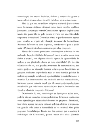 185
comunicação dos mortos inclusive, tinham o sentido de agarrar o
transcendente com as mãos e torná-lo visível aos homens descrentes.
Mais do que isso, as tradições religiosas ocidentais já não davam
conta de atender a todas as críticas da razão. Como conciliar um Deus
justo com a condenação eterna? Como assumir o pecado original como
tendo sido permitido ou pelo menos previsto por uma Divindade
onipotente e onisciente? Comenius evitou o questionamento, apenas
para ressaltar o projeto de educação universal da humanidade.
Rousseau defrontou-se com a questão, transferindo-a para o plano
social e Pestalozzi introduziu uma noção parcial de progresso.
Mas na linha destes pensadores, como resolver o fracasso da não
realização da perfectibilidade do homem? Como acreditar numa alma
divina e imortal, com algumas décadas apenas de oportunidade de
realizar a sua plenitude, diante de uma eternidade? De tão alta
valorização do ser, tão grandes promessas de autoconstrução, tão
nobres projetos de educação humana seriam apenas beneficiárias as
gerações vindouras, dependendo tudo de uma vontade política de
melhor organização social ou de oportunidades pessoais flutuantes e
incertas? E a alma individual não atualizada em suas potencialidades,
fracassada em sua essência moral, por falta desse projeto pedagógico,
reconhecido por todos como necessário para fazê-la desabrochar em
virtude e sabedoria, progresso e felicidade?
O problema do mal, sobre o qual se debruçaram todos esses,
poderia não ser entendido como queda trágica do homem inicial, mas
como aprendizagem necessária do homem em progresso. Entretanto,
isso valeria apenas para uma entidade coletiva, abstrata e impessoal,
um grande todo como a humanidade ou o absoluto? Ora, pelas
perguntas formuladas por Kardec nos dez anos em que se dedicou à
codificação do Espiritismo, parece óbvio que essas questões
 