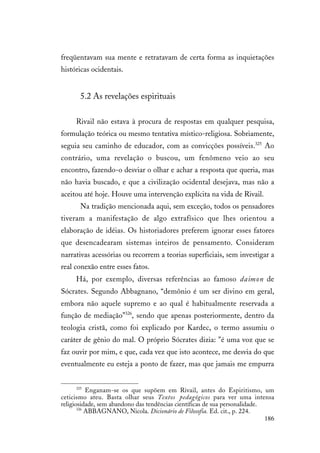 186
freqüentavam sua mente e retratavam de certa forma as inquietações
históricas ocidentais.
5.2 As revelações espirituais
Rivail não estava à procura de respostas em qualquer pesquisa,
formulação teórica ou mesmo tentativa místico-religiosa. Sobriamente,
seguia seu caminho de educador, com as convicções possíveis.325
Ao
contrário, uma revelação o buscou, um fenômeno veio ao seu
encontro, fazendo-o desviar o olhar e achar a resposta que queria, mas
não havia buscado, e que a civilização ocidental desejava, mas não a
aceitou até hoje. Houve uma intervenção explícita na vida de Rivail.
Na tradição mencionada aqui, sem exceção, todos os pensadores
tiveram a manifestação de algo extrafísico que lhes orientou a
elaboração de idéias. Os historiadores preferem ignorar esses fatores
que desencadearam sistemas inteiros de pensamento. Consideram
narrativas acessórias ou recorrem a teorias superficiais, sem investigar a
real conexão entre esses fatos.
Há, por exemplo, diversas referências ao famoso daimon de
Sócrates. Segundo Abbagnano, “demônio é um ser divino em geral,
embora não aquele supremo e ao qual é habitualmente reservada a
função de mediação”326
, sendo que apenas posteriormente, dentro da
teologia cristã, como foi explicado por Kardec, o termo assumiu o
caráter de gênio do mal. O próprio Sócrates dizia: "é uma voz que se
faz ouvir por mim, e que, cada vez que isto acontece, me desvia do que
eventualmente eu esteja a ponto de fazer, mas que jamais me empurra
325
Enganam-se os que supõem em Rivail, antes do Espiritismo, um
ceticismo ateu. Basta olhar seus Textos pedagógicos para ver uma intensa
religiosidade, sem abandono das tendências científicas de sua personalidade.
326
ABBAGNANO, Nicola. Dicionário de Filosofia. Ed. cit., p. 224.
 
