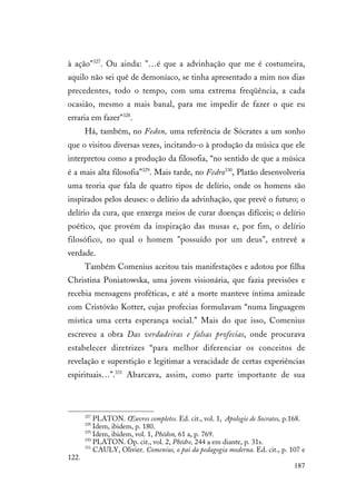 187
à ação"327
. Ou ainda: "…é que a advinhação que me é costumeira,
aquilo não sei quê de demoníaco, se tinha apresentado a mim nos dias
precedentes, todo o tempo, com uma extrema freqüência, a cada
ocasião, mesmo a mais banal, para me impedir de fazer o que eu
erraria em fazer"328
.
Há, também, no Fedon, uma referência de Sócrates a um sonho
que o visitou diversas vezes, incitando-o à produção da música que ele
interpretou como a produção da filosofia, “no sentido de que a música
é a mais alta filosofia”329
. Mais tarde, no Fedro330
, Platão desenvolveria
uma teoria que fala de quatro tipos de delírio, onde os homens são
inspirados pelos deuses: o delírio da advinhação, que prevê o futuro; o
delírio da cura, que enxerga meios de curar doenças difíceis; o delírio
poético, que provém da inspiração das musas e, por fim, o delírio
filosófico, no qual o homem "possuído por um deus", entrevê a
verdade.
Também Comenius aceitou tais manifestações e adotou por filha
Christina Poniatowska, uma jovem visionária, que fazia previsões e
recebia mensagens proféticas, e até a morte manteve íntima amizade
com Cristóvão Kotter, cujas profecias formulavam “numa linguagem
mística uma certa esperança social.” Mais do que isso, Comenius
escreveu a obra Das verdadeiras e falsas profecias, onde procurava
estabelecer diretrizes “para melhor diferenciar os conceitos de
revelação e superstição e legitimar a veracidade de certas experiências
espirituais…”.331
Abarcava, assim, como parte importante de sua
327
PLATON. Œuvres completes. Ed. cit., vol. 1, Apologie de Socrates, p.168.
328
Idem, ibidem, p. 180.
329
Idem, ibidem, vol. 1, Phédon, 61 a, p. 769.
330
PLATON. Op. cit., vol. 2, Phédre, 244 a em diante, p. 31s.
331
CAULY, Olivier. Comenius, o pai da pedagogia moderna. Ed. cit., p. 107 e
122.
 