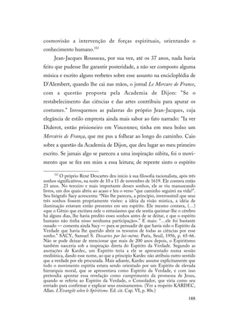 188
cosmovisão a intervenção de forças espirituais, orientando o
conhecimento humano.332
Jean-Jacques Rousseau, por sua vez, até os 37 anos, nada havia
feito que pudesse lhe garantir posteridade, a não ser composto alguma
música e escrito alguns verbetes sobre esse assunto na encicloplédia de
D'Alembert, quando lhe cai nas mãos, o jornal Le Mercure de France,
com a questão proposta pela Academia de Dijon: "Se o
restabelecimento das ciências e das artes contribuiu para apurar os
costumes." Invoquemos as palavras do próprio Jean-Jacques, cuja
elegância de estilo empresta ainda mais sabor ao fato narrado: "Ia ver
Diderot, então prisioneiro em Vincennes; tinha em meu bolso um
Mercúrio de França, que me pus a folhear ao longo do caminho. Caio
sobre a questão da Academia de Dijon, que deu lugar ao meu primeiro
escrito. Se jamais algo se pareceu a uma inspiração súbita, foi o movi-
mento que se fez em mim a essa leitura; de repente sinto o espírito
332
O próprio René Descartes deu início à sua filosofia racionalista, após três
sonhos significativos, na noite de 10 a 11 de novembro de 1619. Ele contava então
23 anos. No terceiro e mais importante desses sonhos, ele se viu manuseando
livros, um dos quais abriu ao acaso e leu o verso “que caminho seguirei na vida?”.
Seu biógrafo Sacy acrescenta: “Não lhe pareceu, a princípio, inverossímil que seus
três sonhos fossem propriamente visões: a idéia da visão mística, a idéia de
iluminação estavam então presentes em seu espírito. Ele mesmo contava, (…)
«que o Gênio que excitava nele o entusiasmo que ele sentia queimar-lhe o cérebro
há alguns dias, lhe havia predito esses sonhos antes de se deitar, e que o espírito
humano não tinha nisso nenhuma participação».” E mais: “…ele foi bastante
ousado — comenta ainda Sacy — para se persuadir de que havia sido o Espírito da
Verdade que havia lhe querido abrir os tesouros de todas as ciências por esse
sonho.” SACY, Samuel S. Descartes par lui-même. Paris, Seuil, 1956, p. 65-66.
Não se pode deixar de mencionar que mais de 200 anos depois, o Espiritismo
também nasceria sob a inspiração direta do Espírito da Verdade. Segundo as
anotações de Kardec, um Espírito teria a ele se apresentado numa sessão
mediúnica, dando esse nome, ao que a princípio Kardec não atribuiu outro sentido
que a verdade por ele procurada. Mais adiante, Kardec assume explicitamente que
todo o movimento espírita estava sendo orientado por um Espírito de elevada
hierarquia moral, que se apresentava como Espírito da Verdade, e com isso
pretendia apontar essa revelação como cumprimento da promessa de Jesus,
quando se referiu ao Espírito da Verdade, o Consolador, que viria como seu
enviado para confirmar e explicar seus ensinamentos. (Ver a respeito KARDEC,
Allan. L'Evangile selon le Spiritisme. Ed. cit. Cap. VI, p. 80s.)
 