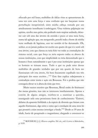189
ofuscado por mil luzes; multidões de idéias vivas se apresentavam de
uma vez com uma força e uma confusão que me lançaram numa
perturbação inexprimível; sinto minha cabeça tomada por um
atordoamento semelhante à embriaguez. Uma violenta palpitação me
oprime, revolve meu peito; não podendo mais respirar andando, deixo-
me cair sob uma das árvores da avenida e passo aí uma meia hora,
numa tal agitação que, me reerguendo, percebi toda a frente de minha
veste molhada de lágrimas, sem ter sentido tê-las derramado. Oh,
senhor, se eu jamais pudesse ter escrito um quarto do que vi e senti sob
essa árvore, com que clareza eu teria feito ver todas as contradições do
sistema social, com que força eu teria exposto todos os abusos de
nossas instituições, com que simplicidade eu teria demonstrado que o
homem é bom naturalmente e que é por essas instituições apenas que
os homens se tornam maus. Tudo o que eu pude reter dessas
multidões de grandes verdades que por um quarto de hora me
iluminaram sob esta árvore, foi bem fracamente espalhado nos três
principais dos meus escritos…"333
Este fato explica sobejamente a
contradição entre teoria e ação em Rousseau. Foi o profeta que não
conseguiu elevar-se à altura da visão que teve.
Muito menos emotivo que Rousseau, Rivail soube do fenômeno
das mesas girantes, mas não se interessou imediatamente. Apenas a
convite de alguns amigos, resolveu-se a examinar a questão,
enxergando nela uma promissora fonte de conhecimento: “Entrevi,
debaixo da aparente futilidade e da espécie de diversão que faziam com
aqueles fenômenos, algo sério e como que a revelação de uma nova lei
que prometi a mim mesmo investigar a fundo.”334
Desde os 19 anos de
idade, havia ele pesquisado o magnetismo, chegando a convencer-se
333
ROUSSEAU, J.-J. Œuvres complètes. Ed. cit., vol.1 Lettres à Malesherbes,
p. 1135.
 