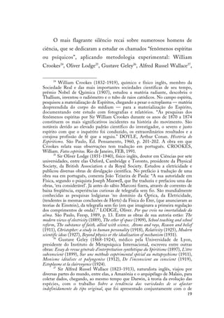19
O mais flagrante silêncio recai sobre numerosos homens de
ciência, que se dedicaram a estudar os chamados “fenômenos espíritas
ou psíquicos”, aplicando metodologia experimental: William
Crookes24
, Oliver Lodge25
, Gustave Geley26
, Alfred Russel Wallace27
,
24
William Crookes (1832-1919), químico e físico inglês, membro da
Sociedade Real e das mais importantes sociedades científicas de seu tempo,
prêmio Nobel de Química (1907), estudou a matéria radiante, descobriu o
Thallium, inventou o radiômetro e o tubo de raios catódicos. No campo espírita,
pesquisou a materialização de Espíritos, chegando a pesar o ectoplasma — matéria
despreendida do corpo do médium — para a materialização do Espírito,
documentando este estudo com fotografias e relatórios. “As pesquisas dos
fenômenos espíritas por Sir William Crookes durante os anos de 1870 a 1874
constituem os mais significativos incidentes na história do movimento. São
notáveis devido ao elevado padrão científico do investigador, o severo e justo
espírito com que o inquérito foi conduzido, os extraordinários resultados e a
corajosa profissão de fé que a seguiu.” DOYLE, Arthur Conan. História do
Espiritismo. São Paulo, Ed. Pensamento, 1960, p. 201-202. A obra em que
Crookes relata suas observações tem tradução em português. CROOKES,
William. Fatos espíritas. Rio de Janeiro, FEB, 1991.
25
Sir Oliver Lodge (1851-1940), físico inglês, doutor em Ciências por sete
universidades, entre elas Oxford, Cambridge e Toronto, presidente da Physical
Society, da British Association e da Royal Society. Estudou a eletricidade e
publicou diversas obras de divulgação científica. No prefácio à tradução de uma
obra sua em português, comenta João Teixeira de Paula: “A sua autoridade em
Física, segundo o psiquista Joseph Maxwell, que lhe traduziu e prefaciou uma das
obras, ‘era considerável’. Já antes do sábio Marconi fizera, através de correntes de
baixa freqüência, experiências curiosas de telegrafia sem fio. São mundialmente
conhecidas as pesquisas lodgianas ‘no domínio da Óptica, da Eletricidade,
(tendentes às mesmas conclusões de Hertz) da Física do Éter, (que anunciavam as
teorias de Einstein), da telegrafia sem fio (em que imaginava a primeira regulação
dos comprimentos de onda)’.” LODGE, Oliver. Por que creio na imortalidade da
alma. São Paulo, Feesp, 1989, p. 13. Entre as obras de sua autoria estão: The
modern views of electricity (1889), The ether of space (1909), School teaching and school
reform, The substance of faith, allied with science, Atoms and rays, Reason and belief
(1911), Christopher: a study in human personality (1918), Relativity (1925), Modern
scientific ideas (1927), Beyond physics or the idealization of mechanism (1931).
26
Gustave Geley (1868-1924), médico pela Universidade de Lyon,
presidente do Instituto de Metapsíquica Internacional, escreveu entre outras
obras: Essay de revue générale d’interprétation synthétique du Spiritisme (1897), L’être
subconscient (1899), Sur une méthode expérimental spécial au métapsychisme (1911),
Monisme idéaliste et palyngenèse (1912), De l’inconscient au conscient (1919),
Ectoplasme et la clairvoyence (1924).
27
Sir Alfred Russel Wallace (1823-1913), naturalista inglês, viajou por
diversas partes do mundo, entre elas, a Amazônia e o arquipélago de Malaio, para
coletar dados, chegando, ao mesmo tempo que Darwin, à teoria da evolução das
espécies, com o trabalho Sobre a tendência das variedades de se afastar
indefinidamente do tipo original, que foi apresentado conjuntamente com o de
 