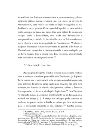 190
da realidade dos fenômenos mesmerianos e, ao mesmo tempo, de sua
aplicação prática. Agora, avançava mais um passo na direção do
transcendente, para tocá-lo na ponta do lápis psicográfico ou nas
batidas das mesas girantes. Com a gravidade que lhe era característica,
soube enxergar na dança das mesas toda uma ordem de fenômenos,
antigos como a humanidade, mas ainda não desvendados e
compreendidos, extraindo do intercâmbio entre os dois mundos uma
nova filosofia e uma reinterpretação do Cristianismo: “Vislumbrei
naqueles fenômenos a chave do problema do passado e do futuro da
Humanidade, tão confuso e tão controvertido, a solução daquilo que
eu havia buscado toda a minha vida. Era, em suma, uma revolução
total nas idéias e nas crenças existentes.”335
5.3 A revolução conceitual
O paradigma do espírito afinal se tornaria mais coerente e sólido,
com a revolução conceitual promovida pelo Espiritismo. Já Espinosa
havia intuído que o sobrenatural seria apenas o natural desconhecido,
uma extensão da natureza ainda oculta para nós, mas não uma outra
natureza, um domínio de mistério e incognoscível, embora o fizesse de
forma panteísta — forma rejeitada pelo Espiritismo.336
Para Espinosa,
“o chamado milagre é apenas um acontecimento ou um fato cuja causa
natural nos escapa (…). A crença nos milagres pode conduzir ao
ateísmo, porquanto conduz a duvidar da ordem que Deus estabeleceu
para a eternidade mediante as leis naturais.”337
Kardec começa
334
KARDEC, Allan. Obras póstumas. Ed. cit., p. 219.
335
Idem, ibidem, p. 218.
336
“Espinosa confundiu a segunda hipóstase do Universo, o Espírito, com a
primeira, que é Deus. O Espiritismo não faz essa confusão, admitindo apenas a
imanência de Deus no Universo, como conseqüência de sua própria
transcendência.” PIRES, J. Herculano. O Espírito e o tempo. Ed. cit., p. 184.
337
ABBAGNANO, Nicola. História da Filosofia. Ed. cit., vol. 6, p. 153.
 