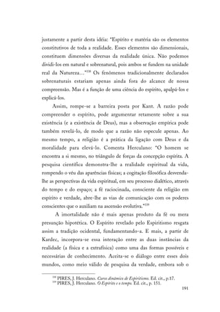 191
justamente a partir desta idéia: “Espírito e matéria são os elementos
constitutivos de toda a realidade. Esses elementos são dimensionais,
constituem dimensões diversas da realidade única. Não podemos
dividi-los em natural e sobrenatural, pois ambos se fundem na unidade
real da Natureza…”338
Os fenômenos tradicionalmente declarados
sobrenaturais estariam apenas ainda fora do alcance de nossa
compreensão. Mas é a função de uma ciência do espírito, apalpá-los e
explicá-los.
Assim, rompe-se a barreira posta por Kant. A razão pode
compreender o espírito, pode argumentar retamente sobre a sua
existência (e a existência de Deus), mas a observação empírica pode
também revelá-lo, de modo que a razão não especule apenas. Ao
mesmo tempo, a religião é a prática da ligação com Deus e da
moralidade para elevá-lo. Comenta Herculano: “O homem se
encontra a si mesmo, no triângulo de forças da concepção espírita. A
pesquisa científica demonstra-lhe a realidade espiritual da vida,
rompendo o véu das aparências físicas; a cogitação filosófica desvenda-
lhe as perspectivas da vida espiritual, em seu processo dialético, através
do tempo e do espaço; a fé raciocinada, consciente da religião em
espírito e verdade, abre-lhe as vias de comunicação com os poderes
conscientes que o auxiliam na ascensão evolutiva.”339
A imortalidade não é mais apenas produto da fé ou mera
presunção hipotética. O Espírito revelado pelo Espiritismo resgata
assim a tradição ocidental, fundamentando-a. E mais, a partir de
Kardec, incorpora-se essa interação entre as duas instâncias da
realidade (a física e a extrafísica) como uma das formas possíveis e
necessárias de conhecimento. Aceita-se o diálogo entre esses dois
mundos, como meio válido de pesquisa da verdade, embora sob o
338
PIRES, J. Herculano. Curso dinâmico de Espiritismo. Ed. cit., p.17.
339
PIRES, J. Herculano. O Espírito e o tempo. Ed. cit., p. 151.
 