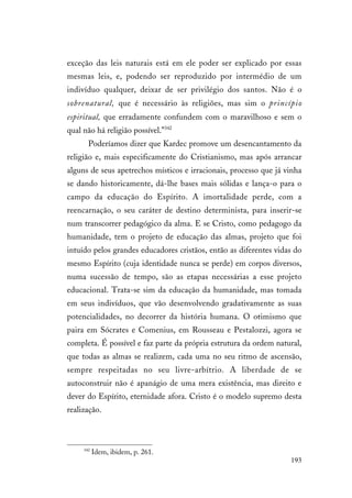 193
exceção das leis naturais está em ele poder ser explicado por essas
mesmas leis, e, podendo ser reproduzido por intermédio de um
indivíduo qualquer, deixar de ser privilégio dos santos. Não é o
sobrenatural, que é necessário às religiões, mas sim o princípio
espiritual, que erradamente confundem com o maravilhoso e sem o
qual não há religião possível.”342
Poderíamos dizer que Kardec promove um desencantamento da
religião e, mais especificamente do Cristianismo, mas após arrancar
alguns de seus apetrechos místicos e irracionais, processo que já vinha
se dando historicamente, dá-lhe bases mais sólidas e lança-o para o
campo da educação do Espírito. A imortalidade perde, com a
reencarnação, o seu caráter de destino determinista, para inserir-se
num transcorrer pedagógico da alma. E se Cristo, como pedagogo da
humanidade, tem o projeto de educação das almas, projeto que foi
intuído pelos grandes educadores cristãos, então as diferentes vidas do
mesmo Espírito (cuja identidade nunca se perde) em corpos diversos,
numa sucessão de tempo, são as etapas necessárias a esse projeto
educacional. Trata-se sim da educação da humanidade, mas tomada
em seus indivíduos, que vão desenvolvendo gradativamente as suas
potencialidades, no decorrer da história humana. O otimismo que
paira em Sócrates e Comenius, em Rousseau e Pestalozzi, agora se
completa. É possível e faz parte da própria estrutura da ordem natural,
que todas as almas se realizem, cada uma no seu ritmo de ascensão,
sempre respeitadas no seu livre-arbítrio. A liberdade de se
autoconstruir não é apanágio de uma mera existência, mas direito e
dever do Espírito, eternidade afora. Cristo é o modelo supremo desta
realização.
342
Idem, ibidem, p. 261.
 