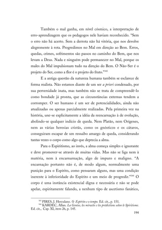 194
Também o mal ganha, em nível cósmico, a interpretação de
erro-aprendizagem que os pedagogos nele haviam reconhecido. “Sem
o erro não há acerto. Sem a derrota não há vitória, que nos devolve
alegremente à rota. Progredimos no Mal em direção ao Bem. Erros,
quedas, crimes, sofrimentos são passos no caminho do Bem, que nos
levam a Deus. Nada e ninguém pode permanecer no Mal, porque os
males do Mal impulsionam tudo na direção do Bem. O Não-Ser é o
projeto do Ser, como a flor é o projeto do fruto.”343
E a antiga questão da natureza humana também se esclarece de
forma realista. Não estamos diante de um ser a priori condenado, por
sua perversidade inata, mas também não se trata de compreendê-lo
como bondade já pronta, que as circunstâncias externas tendem a
corromper. O ser humano é um ser de potencialidades, ainda não
atualizadas ou apenas parcialmente realizadas. Pela primeira vez na
história, une-se explicitamente a idéia da reencarnação à de evolução,
abolindo-se qualquer indício de queda. Nem Platão, nem Orígenes,
nem as várias heresias cristãs, como os gnósticos e os cátaros,
conseguiram escapar de um ressaibo amargo de queda, considerando
tantas vezes o corpo como algo que deprecia a alma.
Para o Espiritismo, ao invés, a alma começa simples e ignorante
e deve promover-se através de muitas vidas. Mas não se liga nem à
matéria, nem à encarnarnação, algo de impuro e maligno. “A
encarnação portanto não é, de modo algum, normalmente uma
punição para o Espírito, como pensaram alguns, mas uma condição
inerente à inferioridade do Espírito e um meio de progredir.”344
O
corpo é uma instância existencial digna e necessária e não se pode
apelar, espiritamente falando, a nenhum tipo de ascetismo fanático,
343
PIRES, J. Herculano. O Espírito e o tempo. Ed. cit., p. 151.
344
KARDEC, Allan. La Genèse, les miracles e les prédictions selon le Spiritisme.
Ed. cit., Cap. XI, item 26, p. 145.
 