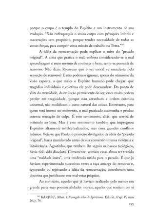 195
porque o corpo é o templo do Espírito e um instrumento de sua
evolução. “Não enfraqueçais o vosso corpo com privações inúteis e
macerações sem propósito, porque tendes necessidade de todas as
vossas forças, para cumprir vossa missão de trabalho na Terra.”345
A idéia da reencarnação pode explicar o mito do “pecado
original”. A alma que pratica o mal, embora considerando-se o mal
aprendizagem e meio mesmo de conhecer o bem, sente-se possuída de
remorso. Não dizia Rousseau que o ser moral se manifesta pela
sensação de remorso? E não podemos ignorar, apesar do otimismo da
visão exposta, a que males o Espírito humano pode chegar, que
tragédias individuais e coletivas ele pode desencadear. Do ponto de
vista da eternidade, da evolução permanente do ser, esses males podem
perder em tragicidade, porque não arranham a ordem cósmica
universal, não modificam o curso natural das coisas. Entretanto, para
quem está imerso no momento, o mal praticado acabrunha e produz
intensa sensação de culpa. É esse sentimento, aliás, que servirá de
estímulo ao bem. Mas é esse sentimento também que impregnou
Espíritos altamente intelectualizados, mas com grandes conflitos
íntimos. Veja-se que Paulo, o primeiro divulgador da idéia do “pecado
original”, havia manifestado antes de sua conversão intensa violência e
intolerância. Agostinho, que também lhe seguiu os passos teológicos,
havia tido vida dissoluta. Certamente, sentiam essas almas ter trazido
uma “maldade inata”, uma tendência nítida para o pecado. É que já
haviam experimentado sucessivas vezes a taça amarga do remorso e,
ignorando ou rejeitando a idéia da reencarnação, conceberam uma
doutrina que justificasse esse mal-estar psíquico.
Ao contrário, aqueles que já haviam realizado pelo menos em
grande parte suas pontencialidades morais, aqueles que sentiam em si
345
KARDEC, Allan. L'Evangile selon le Spiritisme. Ed. cit., Cap. V, item
26, p. 76.
 