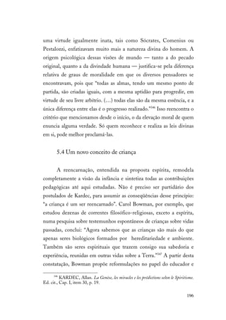 196
uma virtude igualmente inata, tais como Sócrates, Comenius ou
Pestalozzi, enfatizavam muito mais a natureza divina do homem. A
origem psicológica dessas visões de mundo — tanto a do pecado
original, quanto a da divindade humana — justifica-se pela diferença
relativa de graus de moralidade em que os diversos pensadores se
encontravam, pois que “todas as almas, tendo um mesmo ponto de
partida, são criadas iguais, com a mesma aptidão para progredir, em
virtude de seu livre arbítrio. (…) todas elas são da mesma essência, e a
única diferença entre elas é o progresso realizado.”346
Isso reencontra o
critério que mencionamos desde o início, o da elevação moral de quem
enuncia alguma verdade. Só quem reconhece e realiza as leis divinas
em si, pode melhor proclamá-las.
5.4 Um novo conceito de criança
A reencarnação, entendida na proposta espírita, remodela
completamente a visão da infância e sintetiza todas as contribuições
pedagógicas até aqui estudadas. Não é preciso ser partidário dos
postulados de Kardec, para assumir as conseqüências desse princípio:
“a criança é um ser reencarnado”. Carol Bowman, por exemplo, que
estudou dezenas de correntes filosófico-religiosas, exceto a espírita,
numa pesquisa sobre testemunhos espontâneos de crianças sobre vidas
passadas, conclui: “Agora sabemos que as crianças são mais do que
apenas seres biológicos formados por hereditariedade e ambiente.
Também são seres espirituais que trazem consigo sua sabedoria e
experiência, reunidas em outras vidas sobre a Terra.”347
A partir desta
constatação, Bowman propõe reformulações no papel do educador e
346
KARDEC, Allan. La Genèse, les miracles e les prédictions selon le Spiritisme.
Ed. cit., Cap. I, item 30, p. 19.
 