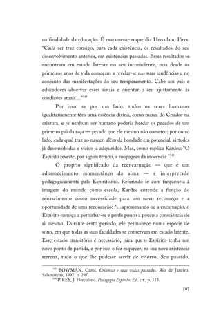 197
na finalidade da educação. É exatamente o que diz Herculano Pires:
“Cada ser traz consigo, para cada existência, os resultados do seu
desenvolvimento anterior, em existências passadas. Esses resultados se
encontram em estado latente no seu inconsciente, mas desde os
primeiros anos de vida começam a revelar-se nas suas tendências e no
conjunto das manifestações do seu temperamento. Cabe aos pais e
educadores observar esses sinais e orientar o seu ajustamento às
condições atuais…”348
Por isso, se por um lado, todos os seres humanos
igualitariamente têm uma essência divina, como marca do Criador na
criatura, e se nenhum ser humano poderia herdar os pecados de um
primeiro pai da raça — pecado que ele mesmo não cometeu; por outro
lado, cada qual traz ao nascer, além da bondade em potencial, virtudes
já desenvolvidas e vícios já adquiridos. Mas, como explica Kardec: “O
Espírito reveste, por algum tempo, a roupagem da inocência.”349
O próprio significado da reencarnação — que é um
adormecimento momentâneo da alma — é interpretado
pedagogicamente pelo Espiritismo. Referindo-se com freqüência à
imagem do mundo como escola, Kardec entende a função do
renascimento como necessidade para um novo recomeço e a
oportunidade de uma reeducação: “…aproximando-se a encarnação, o
Espírito começa a perturbar-se e perde pouco a pouco a consciência de
si mesmo. Durante certo período, ele permanece numa espécie de
sono, em que todas as suas faculdades se conservam em estado latente.
Esse estado transitório é necessário, para que o Espírito tenha um
novo ponto de partida, e por isso o faz esquecer, na sua nova existência
terrena, tudo o que lhe pudesse servir de estorvo. Seu passado,
347
BOWMAN, Carol. Crianças e suas vidas passadas. Rio de Janeiro,
Salamandra, 1997, p. 297.
348
PIRES, J. Herculano. Pedagogia Espírita. Ed. cit., p. 113.
 