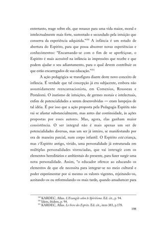 198
entretanto, reage sobre ele, que renasce para uma vida maior, moral e
intelectualmente mais forte, sustentado e secundado pela intuição que
conserva da experiência adquirida.”350
A infância é um estado de
abertura do Espírito, para que possa absorver novas experiências e
conhecimentos: “Encarnando-se com o fim de se aperfeiçoar, o
Espírito é mais acessível na infância às impressões que recebe e que
podem ajudar o seu adiantamento, para o qual devem contribuir os
que estão encarregados de sua educação.”351
A ação pedagógica se transfigura diante deste novo conceito de
infância. É verdade que tal concepção já era subjacente, embora não
assumidamente reencarnacionista, em Comenius, Rousseau e
Pestalozzi. O inatismo de intuições, de germes morais e intelectuais,
enfim de potencialidades a serem desenvolvidas — eram lampejos de
tal idéia. É por isso que a ação proposta pela Pedagogia Espírita não
vai se afastar substancialmente, mas antes dar continuidade, às ações
propostas por esses autores. Mas, agora, elas ganham maior
consistência. O ser integral não é mais apenas um ser de
potencialidades diversas, mas um ser já inteiro, se manifestando por
ora de maneira parcial, num corpo infantil. O Espírito está criança,
mas é Espírito antigo, vivido, uma personalidade já estruturada em
múltiplas personalidades vivenciadas, que vai interagir com os
elementos hereditários e ambientais do presente, para fazer surgir uma
nova personalidade. Assim, “o educador oferece ao educando os
elementos de que ele necessita para integrar-se no meio cultural e
poder experimentar por si mesmo os valores vigentes, rejeitando-os,
aceitando-os ou reformulando-os mais tarde, quando amadurecer para
349
KARDEC, Allan. L'Evangile selon le Spiritisme. Ed. cit., p. 94.
350
Idem, ibidem, p. 94.
351
KARDEC, Allan. Le livre des Esprits. Ed. cit., item 383, p.178.
 