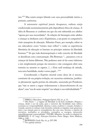 199
isto.”352
Mas estará sempre lidando com uma personalidade inteira e,
portanto, autônoma.
A autonomia espiritual jamais desaparece, embora esteja
condicionada momentaneamente pela dependência física da criança. A
idéia de Rousseau se confirma em que ela está submetida aos adultos
“apenas por suas necessidades”. As relações de hierarquia entre adultos
e crianças se desfazem com o Espiritismo, a um ponto só comparável à
visão anarquista de educação. Sébastien Faure, por exemplo, refere-se
aos educadores como “irmãos mais velhos” e todas as experiências
libertárias de educação se baseiam no princípio máximo da liberdade
humana.353
Só que toda desierarquização e todo conceito de liberdade
se densificam com a reencarnação. Diz Bowman: “…passamos a ver as
crianças de forma diferente. Não podemos mais vê-las como inferiores
a nós simplesmente porque são menores e não conseguem abrir uma
torneira ou amarrar os sapatos. (…) Esta sutil mudança de atitude,
essa nova humildade, muda o nosso papel…”354
Considerando o Espírito imortal como dono de si mesmo,
construtor de sua própria evolução, em sucessivas existências, justifica-
se plenamente aquela postura do educador, anunciada por Pestalozzi,
que “não se atreve a regrar violentamente o desenvolvimento de seu
aluno”, mas “usa de santo respeito” em relação à sua individualidade.355
352
PIRES, J. Herculano. Pedagogia Espírita. Ed. cit., p. 13.
353
Diz Faure: “…o regime de liberdade só dá bons resultados. Prepara a
criança, desde o uso da razão, para o exercício das faculdades mais nobres,
acostuma-as à responsabilidade, ilumina o juízo, enobrece o coração, fortalece a
vontade, exercita os esforços mais fecundos, estimula os impulsos mais generosos,
atrai a sua atenção para as conseqüências dos seus atos, favorece o espírito de
iniciativa, multiplica as atividades, centuplica as energias, desenvolve
maravilhosamente a personalidade.” FAURE, Sébastien. La ruche (a colméia) (in:
MORIYÓN, F. G. (org.) Educação Libertária. Porto Alegre, Artes Médicas,
1989, p. 138).
354
BOWMAN, Carol. Op. cit., p. 297-298.
355
Ver capítulo anterior.
 