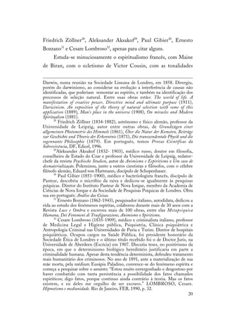 20
Friedrich Zöllner28
, Aleksander Aksakof29
, Paul Gibier30
, Ernesto
Bozzano31
e Cesare Lombroso32
, apenas para citar alguns.
Estuda-se minuciosamente o espiritualismo francês, com Maine
de Biran, com o ecletismo de Victor Cousin, com as tonalidades
Darwin, numa reunião na Sociedade Lineana de Londres, em 1858. Divergiu,
porém do darwinismo, ao considerar na evolução a interferência de causas não
identificadas, que poderiam remontar ao espírito, e também na identificação dos
processos de seleção natural. Entre suas obras estão: The world of life. A
manifestation of creative power, Directive mind and ultimate purpuse (1911),
Darwinism. An exposition of the theory of natural selection with some of this
application (1889), Man’s place in the universe (1908), On miracles and Modern
Spiritualism (1881).
28
Friedrich Zöllner (1834-1882), astrônomo e físico alemão, professor da
Universidade de Leipzig, autor entre outras obras, de Grundzügen einer
allgemeinen Photometrie des Himmels (1861), Über die Natur der Kometen, Beiträge
zur Geschichte und Theorie der Erkenntnis (1871), Die transzendentale Physik und die
sogennante Philosophie (1879). Em português, temos Provas Científicas da
Sobrevivência, DF, Edicel, 1996.
29
Aleksander Aksakof (1832- 1903), médico russo, doutor em filosofia,
conselheiro de Estado do Czar e professor da Universidade de Leipzig, redator-
chefe da revista Psychische Studien, autor de Animismo e Espiritismo e Um caso de
desmaterialização. Polemizou, junto a outros cientistas e filósofos, com o célebre
filósofo alemão, Eduard von Hartmann, discípulo de Schopenhauer.
30
Paul Gibier (1851-1900), médico e bacteriologista francês, discípulo de
Pasteur, descobriu o micróbio da raiva e dedicou-se igualmente às pesquisas
psíquicas. Diretor do Instituto Pasteur de Nova Iorque, membro da Academia de
Ciências de Nova Iorque e da Sociedade de Pesquisas Psíquicas de Londres. Obra
sua em português: Análise das Coisas.
31
Ernesto Bozzano (1862-1943), pesquisador italiano, autodidata, dedicou a
vida ao estudo dos fenômenos espíritas, colaborou durante mais de 30 anos com a
Revista Luce e Ombra e escreveu mais de 100 obras, entre elas Metapsiquica
Humana, Dei Fenomeni di Trasfigurazione, Animismo o Spiritismo.
32
Cesare Lombroso (1835-1909), médico e criminalista italiano, professor
de Medicina Legal e Higiene pública, Psiquiatria, Clínica psiquiátrica e
Antropologia Criminal nas Universidades de Pavia e Turim. Diretor de hospitais
psiquiátricos. Ocupou cargos na Saúde Pública, foi presidente honorário da
Sociedade Ética de Londres e o último título recebido foi o de Doctor Juris, na
Universidade de Aberdeen (Escócia) em 1907. Discutiu teses, no positivismo da
época, em que o determinismo biológico hereditário justificaria em parte a
criminalidade humana. Apesar desta tendência determinista, defendeu tratamento
mais humanitário dos criminosos. No ano de 1891, ante a materialização de sua
mãe morta, pela médium Eusápia Paladino, convence-se do fenômeno espírita e
começa a pesquisar sobre o assunto: “Estou muito envergonhado e desgostoso por
haver combatido com tanta persistência a possibilidade dos fatos chamados
espiríticos; digo fatos, porque continuo ainda contrário à teoria. Mas os fatos
existem, e eu deles me orgulho de ser escravo.” LOMBROSO, Cesare.
Hipnotismo e mediunidade. Rio de Janeiro, FEB, 1990, p. 32.
 