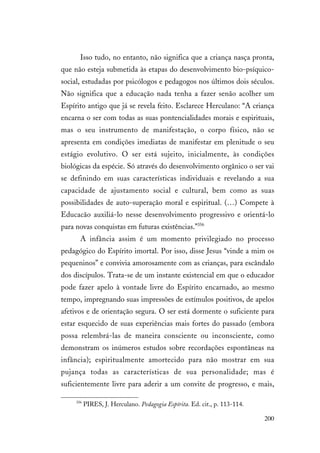 200
Isso tudo, no entanto, não significa que a criança nasça pronta,
que não esteja submetida às etapas do desenvolvimento bio-psíquico-
social, estudadas por psicólogos e pedagogos nos últimos dois séculos.
Não significa que a educação nada tenha a fazer senão acolher um
Espírito antigo que já se revela feito. Esclarece Herculano: “A criança
encarna o ser com todas as suas pontencialidades morais e espirituais,
mas o seu instrumento de manifestação, o corpo físico, não se
apresenta em condições imediatas de manifestar em plenitude o seu
estágio evolutivo. O ser está sujeito, inicialmente, às condições
biológicas da espécie. Só através do desenvolvimento orgânico o ser vai
se definindo em suas características individuais e revelando a sua
capacidade de ajustamento social e cultural, bem como as suas
possibilidades de auto-superação moral e espiritual. (…) Compete à
Educacão auxiliá-lo nesse desenvolvimento progressivo e orientá-lo
para novas conquistas em futuras existências.”356
A infância assim é um momento privilegiado no processo
pedagógico do Espírito imortal. Por isso, disse Jesus “vinde a mim os
pequeninos” e convivia amorosamente com as crianças, para escândalo
dos discípulos. Trata-se de um instante existencial em que o educador
pode fazer apelo à vontade livre do Espírito encarnado, ao mesmo
tempo, impregnando suas impressões de estímulos positivos, de apelos
afetivos e de orientação segura. O ser está dormente o suficiente para
estar esquecido de suas experiências mais fortes do passado (embora
possa relembrá-las de maneira consciente ou inconsciente, como
demonstram os inúmeros estudos sobre recordações espontâneas na
infância); espiritualmente amortecido para não mostrar em sua
pujança todas as características de sua personalidade; mas é
suficientemente livre para aderir a um convite de progresso, e mais,
356
PIRES, J. Herculano. Pedagogia Espírita. Ed. cit., p. 113-114.
 