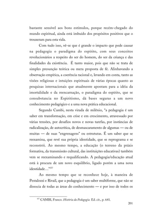 201
bastante sensível aos bons estímulos, porque recém-chegado do
mundo espiritual, ainda está imbuído dos propósitos positivos que o
trouxeram para esta vida.
Com tudo isso, vê-se que é grande o impacto que pode causar
na pedagogia o paradigma do espírito, com seus conceitos
revolucionários a respeito do ser do homem, do ser da criança e das
finalidades da existência. É tanto maior, pois que não se trata de
simples presunção teórica ou mera proposta de fé. Alinhavando a
observação empírica, a coerência racional e, levando em conta, tanto as
visões religiosas e intuições espirituais de várias épocas quanto as
pesquisas internacionais que atualmente apontam para a idéia da
imortalidade e da reencarnação, o paradigma do espírito, que se
consubstancia no Espiritismo, dá bases seguras a um novo
conhecimento pedagógico e a uma nova prática educacional.
Segundo Cambi, nesta virada de milênio, “a pedagogia é um
saber em transformação, em crise e em crescimento, atravessado por
várias tensões, por desafios novos e novas tarefas, por instâncias de
radicalização, de autocrítica, de desmascaramento de algumas — ou de
muitas — de suas “engrenagens” ou estruturas. É um saber que se
reexamina, que revê sua própria identidade, que se reprograma e se
reconstrói. Ao mesmo tempo, a educação (o terreno da práxis
formativa, da transmissão cultural, das instituições educativas) também
vem se reexaminando e requalificando. A pedagogia/educação atual
está à procura de um novo esquilíbrio, ligado porém a uma nova
identidade…”357
Ao mesmo tempo que se reconhece hoje, à maneira de
Pestalozzi e Rivail, que a pedagogia é um saber multiforme, que não se
dissocia de todas as áreas do conhecimento — e por isso de todos os
357
CAMBI, Franco. História da Pedagogia. Ed. cit., p. 641.
 