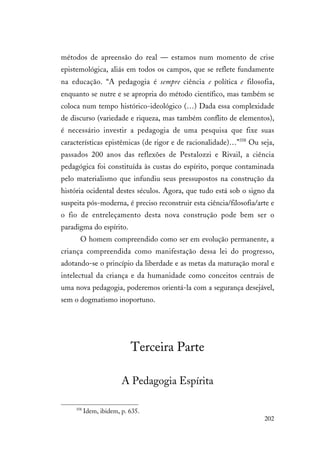 202
métodos de apreensão do real — estamos num momento de crise
epistemológica, aliás em todos os campos, que se reflete fundamente
na educação. “A pedagogia é sempre ciência e política e filosofia,
enquanto se nutre e se apropria do método científico, mas também se
coloca num tempo histórico-ideológico (…) Dada essa complexidade
de discurso (variedade e riqueza, mas também conflito de elementos),
é necessário investir a pedagogia de uma pesquisa que fixe suas
características epistêmicas (de rigor e de racionalidade)…”358
Ou seja,
passados 200 anos das reflexões de Pestalozzi e Rivail, a ciência
pedagógica foi constituída às custas do espírito, porque contaminada
pelo materialismo que infundiu seus pressupostos na construção da
história ocidental destes séculos. Agora, que tudo está sob o signo da
suspeita pós-moderna, é preciso reconstruir esta ciência/filosofia/arte e
o fio de entreleçamento desta nova construção pode bem ser o
paradigma do espírito.
O homem compreendido como ser em evolução permanente, a
criança compreendida como manifestação dessa lei do progresso,
adotando-se o princípio da liberdade e as metas da maturação moral e
intelectual da criança e da humanidade como conceitos centrais de
uma nova pedagogia, poderemos orientá-la com a segurança desejável,
sem o dogmatismo inoportuno.
Terceira Parte
A Pedagogia Espírita
358
Idem, ibidem, p. 635.
 