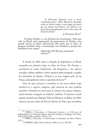 203
“A Educação Espírita será a nossa
contribuição para o Novo Mundo de Amanhã,
sendo ao mesmo tempo a nossa paga aos países
que nos deram seus homens, sua cultura e seu
gênio para que pudéssemos crescer sob as luzes do
Cruzeiro do Sul.”
(J. Herculano Pires)359
“Conheço Kardec e a sua doutrina da reencarnação. Acho que
cabe ao Brasil, hoje impregnado do pensamento de Kardec, uma
grande missão no plano educacional. Há muito que se fazer. A
pesquisa científica sobre a reencarnação vem fortalecer a posição dos
brasileiros nesse campo.”
(Hamendras Nat Barnejee, pesquisador
indiano)360
A década de 1860 marca a chegada do Espiritismo ao Brasil,
ocupando em primeiro lugar as elites da Corte. Na Europa, o
movimento já atraía intelectuais, alta burguesia e até cabeças
coroadas, embora também a classe operária tenha integrado o quadro
dos discípulos de Kardec. (Vejam-se as suas viagens pelo sul da
França, principalmente entre os operários de Lyon)361
.
Uma vez que começou a entranhar-se em nossa cultura, logo
ressaltou-se o aspecto religioso, pela ausência de uma tradição
científica e filosófica em nosso país. E, mesmo esse aspecto religioso,
ainda bastante arraigado às tradições católicas. O primeiro jornal
espírita, fundado por Olympio Teles de Menezes, na Bahia, em 1869,
mereceu até uma crítica da Revista Espírita de Paris, que aconselhou
359
PIRES, J. Herculano. A Educação Espírita e os 150 anos de
Independência (in: Educação Espírita, Revista de Educação e Pedagogia. São Paulo,
Edicel, II (2), julho-setembro, 1972, p. 13.)
360
PIRES, J. Herculano. A reencarnação na educação. (in: Idem, ibidem,
p.71.)
361
KARDEC, Allan. Revista Espírita, 1860, ed. cit., p 305-321.
 