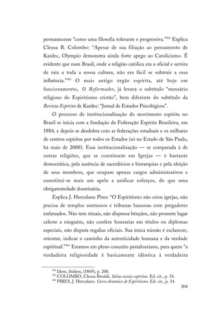 204
permanecesse “como uma filosofia tolerante e progressiva.”362
Explica
Cleusa B. Colombo: “Apesar de sua filiação ao pensamento de
Kardec, Olympio demonstra ainda forte apego ao Catolicismo. É
evidente que num Brasil, onde a religião católica era a oficial e servira
de raiz a toda a nossa cultura, não era fácil se subtrair a essa
influência.”363
O mais antigo órgão espírita, até hoje em
funcionamento, O Reformador, já levava o subtítulo “mensário
religioso do Espiritismo cristão”, bem diferente do subtítulo da
Revista Espírita de Kardec: “Jornal de Estudos Psicológicos”.
O processo de institucionalização do movimento espírita no
Brasil se inicia com a fundação da Federação Espírita Brasileira, em
1884, e depois se desdobra com as federações estaduais e os milhares
de centros espíritas por todos os Estados (só no Estado de São Paulo,
há mais de 2000). Essa institucionalização — se comparada à de
outras religiões, que se constituem em Igrejas — é bastante
democrática, pela ausência de sacerdócios e hierarquias e pela eleição
de seus membros, que ocupam apenas cargos administrativos e
consititui-se mais um apelo a unificar esforços, do que uma
obrigatoriedade doutrinária.
Explica J. Herculano Pires: “O Espiritismo não criou igrejas, não
precisa de templos suntuosos e tribunas luxuosas com pregadores
enfatuados. Não tem rituais, não dispensa bênçãos, não promete lugar
celeste a ninguém, não confere honrarias em títulos ou diplomas
especiais, não disputa regalias oficiais. Sua única missão é esclarecer,
orientar, indicar o caminho da autenticidade humana e da verdade
espiritual.”364
Estamos em pleno conceito pestalozziano, para quem “a
verdadeira religiosidade é basicamente idêntica à verdadeira
362
Idem, ibidem, (1869), p. 200.
363
COLOMBO, Cleusa Beraldi. Idéias sociais espíritas. Ed. cit., p. 54.
364
PIRES, J. Herculano. Curso dinâmico de Espiritismo. Ed. cit., p. 34.
 