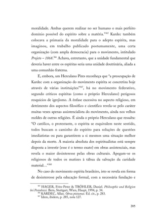 205
moralidade. Ambas querem realizar no ser humano o mais perfeito
domínio possível do espírito sobre a matéria.”365
Kardec também
colocava a primazia da moralidade para o adepto espírita, mas
imaginou, em trabalho publicado postumamente, uma certa
organização (com ampla democracia) para o movimento, intitulado
Projeto – 1868.366
Achava, entretanto, que a unidade fundamental que
deveria haver entre os espíritas seria uma unidade doutrinária, aliada a
uma comunhão fraterna.
E, embora, um Herculano Pires reconheça que “a preocupação de
Kardec com a organização do movimento espírita se concretiza hoje
através de várias instituições”367
, há no movimento federativo,
segundo críticos espíritas (como o próprio Herculano) perigosos
resquícios de igrejismo. A ênfase excessiva no aspecto religioso, em
detrimento dos aspectos filosófico e científico revela-se pelo caráter
muitas vezes apenas assistencialista do movimento, ainda nos velhos
moldes de outras religiões. É ainda o próprio Herculano que ressalta:
“O católico, o protestante, o espírita se esquivalem neste sentido,
todos buscam o caminho do espírito para soluções de questões
imediatistas ou para garantirem a si mesmos uma situação melhor
depois da morte. A maioria absoluta dos espiritualistas está sempre
disposta a investir (esse é o termo exato) em obras assistenciais, mas
revela o maior desinteresse pelas obras culturais. Apegam-se os
religiosos de todos os matizes à tábua da salvação da caridade
material…”368
No caso do movimento espírita brasileiro, isto se revela em forma
de desinteresse pela educação formal, com a necessária fundação e
365
HAGER, Fritz-Peter & TRÖHLER, Daniel. Philosophie und Religion
bei Pestalozzi. Bern, Stuttgart, Wien, Haupt, 1994, p. 34.
366
KARDEC, Allan. Obras póstumas. Ed. cit., p. 283.
367
Idem, ibidem, p. 285, nota 127.
 