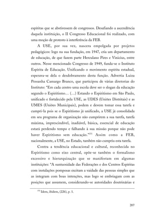207
espíritas que se abstivessem de congressos. Desafiando a ascendência
daquela instituição, o II Congresso Educacional foi realizado, com
uma moção de protesto à interferência da FEB.
A USE, por sua vez, nascera empolgada por projetos
pedagógicos: logo na sua fundação, em 1947, cria um departamento
de educação, de que fazem parte Herculano Pires e Vinicius, entre
outros. Nesse mencionado Congresso de 1949, funda-se o Instituto
Espírita de Educação. Unificando o movimento espírita estadual,
esperava-se dela o desdobramento desta função. Advertia Luiza
Pessanha Camargo Branco, que participou de várias diretorias do
Instituto: “Em cada centro uma escola deve ser o slogan da educação
segundo o Espiritismo… (…) Estando o Espiritismo em São Paulo,
unificado e fortalecido pela USE, as UDES (Uniões Distritais) e as
UMES (Uniões Municipais), podem e devem tomar essa tarefa e
cumpri-la pois se o Espiritismo já unificado, a USE já consolidada
em seu programa de organização não cumprirem a sua tarefa, tarefa
máxima, imprescindível, inadiável, básica, essencial de educação
estará perdendo tempo e falhando à sua missão porque não pode
haver Espiritismo sem educação.”371
Assim como a FEB,
nacionalmente, a USE, no Estado, também não cumpriu esta tarefa.
Contra a tendência educacional e cultural, reconhecida no
Espiritismo como eixo central, opõe-se também o formalismo
excessivo e hierarquização que se manifestam em algumas
instituições: “A suntuosidade das Federações e dos Centros Espíritas
com instalações pomposas excitam a vaidade das pessoas simples que
as integram com boas intenções, mas logo se embriagam com as
posições que assumem, considerando-se autoridades doutrinárias e
370
Idem, ibidem, (226), p. 1.
 