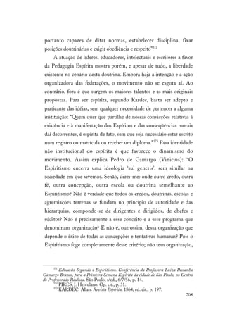 208
portanto capazes de ditar normas, estabelecer disciplina, fixar
posições doutrinárias e exigir obediência e respeito”372
A atuação de líderes, educadores, intelectuais e escritores a favor
da Pedagogia Espírita mostra porém, e apesar de tudo, a liberdade
existente no cenário desta doutrina. Embora haja a intenção e a ação
organizadora das federações, o movimento não se esgota aí. Ao
contrário, fora é que surgem os maiores talentos e as mais originais
propostas. Para ser espírita, segundo Kardec, basta ser adepto e
praticante das idéias, sem qualquer necessidade de pertencer a alguma
instituição: “Quem quer que partilhe de nossas convicções relativas à
existência e à manifestação dos Espíritos e das conseqüências morais
daí decorrentes, é espírita de fato, sem que seja necessário estar escrito
num registro ou matrícula ou receber um diploma.”373
Essa identidade
não institucional do espírita é que favorece o dinamismo do
movimento. Assim explica Pedro de Camargo (Vinicius): “O
Espiritismo encerra uma ideologia ‘sui generis’, sem similar na
sociedade em que vivemos. Senão, dizei-me: onde outro credo, outra
fé, outra concepção, outra escola ou doutrina semelhante ao
Espiritismo? Não é verdade que todos os credos, doutrinas, escolas e
agremiações terrenas se fundam no princípio de autoridade e das
hierarquias, compondo-se de dirigentes e dirigidos, de chefes e
súditos? Não é precisamente a esse conceito e a esse programa que
denominam organização? E não é, outrossim, dessa organização que
depende o êxito de todas as concepções e tentativas humanas? Pois o
Espiritismo foge completamente desse critério; não tem organização,
371
Educação Segundo o Espiritismo. Conferência da Professora Luiza Pessanha
Camargo Branco, para a Primeira Semana Espírita da cidade de São Paulo, no Centro
do Professorado Paulista. São Paulo, s/ed., 6/7/56, p. 14.
372
PIRES, J. Herculano. Op. cit., p. 31.
373
KARDEC, Allan. Revista Espírita, 1864, ed. cit., p. 197.
 