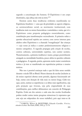 209
segundo a conceituação dos homens. O Espiritismo é um corpo
doutrinário, cuja cabeça não está na terra.”374
Existem assim duas tendências evidentes manifestadas no
Espiritismo brasileiro — uma que dá prioridade ao aspecto religioso,
ao assistencialismo social, ao movimento institucional, com
tendências mais ou menos burocráticas e autoritárias e outra, que vê o
Espiritismo como proposta pedagógica essencialmente, como
contribuição para transformações socioculturais. A primeira reduz a
questão educacional espírita aos centros, com cursos internos para
adultos sobre Espiritismo e a chamada “evangelização” das crianças
— cujo nome já indica o caráter predominantemente religioso e
mesmo catequético. A segunda propugna pela criação de escolas,
centros culturais, universidades espíritas, sem caráter sectário.
Numericamente, a primeira tendência é maior, porque possivelmente
arraigada na mentalidade brasileira, pouco afeita às questões culturais
e pedagógicas. A segunda, porém, apresenta muito maior consistência
teórica e já tem se manifestado em experiências práticas e ensaios
teóricos.
Não nos é possível esmiuçar tudo o que foi feito nesse sentido
durante o século XX no Brasil. Houve dezenas de escolas (inclusive as
de ensino superior) abertas neste período, algumas funcionando até
hoje, outras com duração de vida mais ou menos longa. Cabe-nos
aqui, assim, rastrear as experiências e as idéias mais significativas, seja
pela projeção que tiveram, seja pela originalidade de suas
contribuições, para melhor delinearmos um conceito de Pedagogia
Espírita. Cada um dos autores e cada uma das escolas focalizadas
podem render outras tantas pesquisas minuciosas (e esperamos que
este seja um subproduto do nosso trabalho), pois aqui trata-se de
374
GARCIA, Wilson & MONTEIRO, Eduardo Carvalho. Vinicius,
educador de almas. São Paulo, EME, 1995, p. 73-74.
 