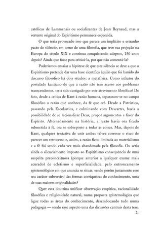 21
católicas de Lammenais ou socializantes de Jean Reynaud, mas a
vertente original do Espiritismo permanece esquecida.
O que teria provocado isso que parece um implícito e estranho
pacto de silêncio, em torno de uma filosofia, que teve sua projeção na
Europa do século XIX e continua conquistando adeptos, 150 anos
depois? Ainda que fosse para criticá-la, por que não comentá-la?
Poderíamos ensaiar a hipótese de que este silêncio se deve a que o
Espiritismo pretende dar uma base científica àquilo que foi banido do
discurso filosófico há dois séculos: a metafísica. Como infrator do
postulado kantiano de que a razão não tem acesso aos problemas
transcendentes, teria sido castigado por este atrevimento filosófico? De
fato, desde a crítica de Kant à razão humana, separaram-se no campo
filosófico a razão que conhece, da fé que crê. Desde a Patrística,
passando pela Escolástica, e culminando com Descartes, havia a
possibilidade de se racionalizar Deus, propor argumentos a favor do
Espírito. Alternadamente na história, a razão havia ora ficado
submetida à fé, ora se sobreposto a todas as coisas. Mas, depois de
Kant, qualquer tentativa de unir ambas talvez corresse o risco de
parecer um retrocesso e, assim, a razão ficou limitada ao materialismo
e a fé foi sendo cada vez mais abandonada pela filosofia. Ou seria
ainda o silenciamento imposto ao Espiritismo conseqüência de uma
suspeita preconceituosa (porque anterior a qualquer exame mais
acurado) de ecletismo e superficialidade, pelo entroncamento
epistemológico em que anuncia se situar, sendo porém justamente esse
seu caráter subversivo das formas corriqueiras do conhecimento, uma
de suas maiores originalidades?
Quer esta doutrina unificar observação empírica, racionalidade
filosófica e religiosidade natural, numa proposta epistemológica que
ligue todas as áreas do conhecimento, desembocando tudo numa
pedagogia — sendo esse aspecto uma das dicussões centrais desta tese.
 