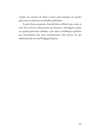 210
compor um mosaico de idéias e ações, para estampar um quadro
geral, sem nos determos em detalhes particulares.
A partir dessas propostas, desenvolvidas no Brasil, que, como se
verá, têm coerente embasamento nas heranças e abordagens, postas
na segunda parte deste trabalho, é que sairá a contribuição específica
que pretendemos dar: uma sistematização mais precisa do que
realmente pode ser uma Pedagogia Espírita.
 