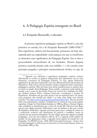 211
6. A Pedagogia Espírita emergente no Brasil
6.1 Eurípedes Barsanulfo, o educador
A primeira experiência pedagógica espírita no Brasil e, uma das
primeiras no mundo, foi a de Eurípedes Barsanulfo (1880-1918).375
Esta experiência, embora mal documentada, permanece até hoje não-
superada pela sua originalidade e pela pujança com que se manifestam
os elementos mais significativos da Pedagogia Espírita. Isso se deve à
personalidade extraordinária de seu fundador. Dentro daquela
premissa assumida durante todo esse trabalho — o da conexão entre
princípios pregados e princípios existencialmente vividos, ou seja, da
375
Quando nos referimos à experiência pedagógica espírita, estamos
delimitando as escolas ou práticas educacionais que apresentem um ou mais
elementos constantes da Pedagogia Espírita, ou seja, algum diferencial
significativo da educação tradicional e que esse diferencial tenha sido produto do
Espiritismo. Pode uma escola não alcançar a prática integral de todos os princípios
pedagógicos espíritas. Mas não basta uma escola autodemoninar-se espírita, para
se inserir no quadro desta Pedagogia. Nesse sentido, a primeira escola espírita do
mundo, com o nome de Spiritualist Progressive Lyceum foi a fundada, em 1863,
por Andrew Jackson Davis, médium americano, considerado o profeta do
Espiritismo. Acreditava ele que cada criança é um ser espiritual único. As classes
eram pequenas, não seriadas por idade, e as aulas eram dadas com método
socrático. Ver http://www.waymemorial.org/AndrewDavis.htm. Não foi possível
obter mais informações a respeito. Também tem-se notícia de uma escola espírita
argentina, Colegio La Fraternidad, fundada em 1880 por Rosa e Antonio Ugarte,
cujas atividades se desdobraram até o início do século XX. Informa Cesar Bogo
que por este colégio passaram 1500 alunos e que seu declínio se deu com a morte
da fundadora. Entretanto, segundo esta fonte, parece que o método de ensino era
o tradicional, inclusive com distribuição de prêmios e medalhas, muito ao
contrário do que praticava Eurípedes. Se este colégio apresentou alguma novidade
pedagógica, coisa que não pudemos sabê-lo, ele é a segunda escola espírita do
mundo. Se não apresentou, então a segunda escola espírita do mundo foi a de
Eurípedes. Ver BOGO, Cesar. 1880-1980 Fraternidad Centenaria – Sintesis de la
actividad desplegada em 100 años por la Asociación La Fraternidad. Buenos Aires, La
Fraternidad, 1980, p. 82s.
 