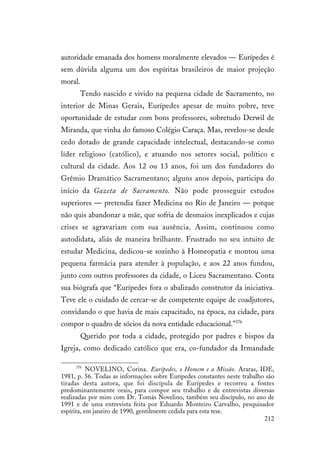 212
autoridade emanada dos homens moralmente elevados — Eurípedes é
sem dúvida alguma um dos espíritas brasileiros de maior projeção
moral.
Tendo nascido e vivido na pequena cidade de Sacramento, no
interior de Minas Gerais, Eurípedes apesar de muito pobre, teve
oportunidade de estudar com bons professores, sobretudo Derwil de
Miranda, que vinha do famoso Colégio Caraça. Mas, revelou-se desde
cedo dotado de grande capacidade intelectual, destacando-se como
líder religioso (católico), e atuando nos setores social, político e
cultural da cidade. Aos 12 ou 13 anos, foi um dos fundadores do
Grêmio Dramático Sacramentano; alguns anos depois, participa do
início da Gazeta de Sacramento. Não pode prosseguir estudos
superiores — pretendia fazer Medicina no Rio de Janeiro — porque
não quis abandonar a mãe, que sofria de desmaios inexplicados e cujas
crises se agravariam com sua ausência. Assim, continuou como
autodidata, aliás de maneira brilhante. Frustrado no seu intuito de
estudar Medicina, dedicou-se sozinho à Homeopatia e montou uma
pequena farmácia para atender à população, e aos 22 anos fundou,
junto com outros professores da cidade, o Liceu Sacramentano. Conta
sua biógrafa que “Eurípedes fora o abalizado construtor da iniciativa.
Teve ele o cuidado de cercar-se de competente equipe de coadjutores,
convidando o que havia de mais capacitado, na época, na cidade, para
compor o quadro de sócios da nova entidade educacional.”376
Querido por toda a cidade, protegido por padres e bispos da
Igreja, como dedicado católico que era, co-fundador da Irmandade
376
NOVELINO, Corina. Eurípedes, o Homem e a Missão. Araras, IDE,
1981, p. 56. Todas as informações sobre Eurípedes constantes neste trabalho são
tiradas desta autora, que foi discípula de Eurípedes e recorreu a fontes
predominantemente orais, para compor seu trabalho e de entrevistas diversas
realizadas por mim com Dr. Tomás Novelino, também seu discípulo, no ano de
1991 e de uma entrevista feita por Eduardo Monteiro Carvalho, pesquisador
espírita, em janeiro de 1990, gentilmente cedida para esta tese.
 