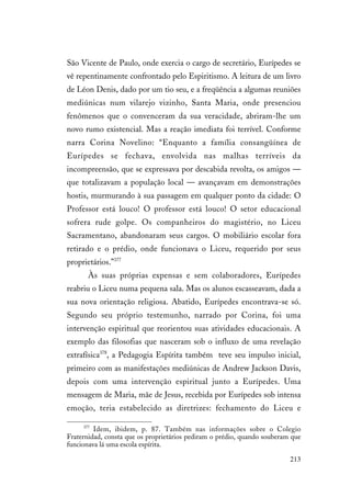 213
São Vicente de Paulo, onde exercia o cargo de secretário, Eurípedes se
vê repentinamente confrontado pelo Espiritismo. A leitura de um livro
de Léon Denis, dado por um tio seu, e a freqüência a algumas reuniões
mediúnicas num vilarejo vizinho, Santa Maria, onde presenciou
fenômenos que o convenceram da sua veracidade, abriram-lhe um
novo rumo existencial. Mas a reação imediata foi terrível. Conforme
narra Corina Novelino: “Enquanto a família consangüínea de
Eurípedes se fechava, envolvida nas malhas terríveis da
incompreensão, que se expressava por descabida revolta, os amigos —
que totalizavam a população local — avançavam em demonstrações
hostis, murmurando à sua passagem em qualquer ponto da cidade: O
Professor está louco! O professor está louco! O setor educacional
sofrera rude golpe. Os companheiros do magistério, no Liceu
Sacramentano, abandonaram seus cargos. O mobiliário escolar fora
retirado e o prédio, onde funcionava o Liceu, requerido por seus
proprietários.”377
Às suas próprias expensas e sem colaboradores, Eurípedes
reabriu o Liceu numa pequena sala. Mas os alunos escasseavam, dada a
sua nova orientação religiosa. Abatido, Eurípedes encontrava-se só.
Segundo seu próprio testemunho, narrado por Corina, foi uma
intervenção espiritual que reorientou suas atividades educacionais. A
exemplo das filosofias que nasceram sob o influxo de uma revelação
extrafísica378
, a Pedagogia Espírita também teve seu impulso inicial,
primeiro com as manifestações mediúnicas de Andrew Jackson Davis,
depois com uma intervenção espiritual junto a Eurípedes. Uma
mensagem de Maria, mãe de Jesus, recebida por Eurípedes sob intensa
emoção, teria estabelecido as diretrizes: fechamento do Liceu e
377
Idem, ibidem, p. 87. Também nas informações sobre o Colegio
Fraternidad, consta que os proprietários pediram o prédio, quando souberam que
funcionava lá uma escola espírita.
 