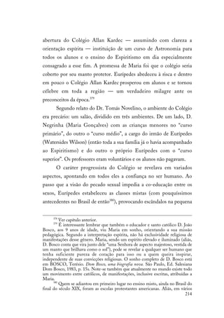 214
abertura do Colégio Allan Kardec — assumindo com clareza a
orientação espírita — instituição de um curso de Astronomia para
todos os alunos e o ensino do Espiritismo em dia especialmente
consagrado a esse fim. A promessa de Maria foi que o colégio seria
coberto por seu manto protetor. Eurípedes abedeceu à risca e dentro
em pouco o Colégio Allan Kardec prosperou em alunos e se tornou
célebre em toda a região — um verdadeiro milagre ante os
preconceitos da época.379
Segundo relato do Dr. Tomás Novelino, o ambiente do Colégio
era precário: um salão, dividido em três ambientes. De um lado, D.
Negrinha (Maria Gonçalves) com as crianças menores no “curso
primário”, do outro o “curso médio”, a cargo do irmão de Eurípedes
(Watersides Wilson) (então toda a sua família já o havia acompanhado
ao Espiritismo) e do outro o próprio Eurípedes com o “curso
superior”. Os professores eram voluntários e os alunos não pagavam.
O caráter progressista do Colégio se revelava em variados
aspectos, apontando em todos eles a confiança no ser humano. Ao
passo que a visão do pecado sexual impedia a co-educação entre os
sexos, Eurípedes estabeleceu as classes mistas (com pouquíssimos
antecedentes no Brasil de então380
), provocando escândalos na pequena
378
Ver capítulo anterior.
379
É interessante lembrar que também o educador e santo católico D. João
Bosco, aos 9 anos de idade, viu Maria em sonho, orientando a sua missão
pedagógica. Segundo a interpretação espírita, não há exclusividade religiosa de
manifestações desse gênero. Maria, sendo um espírito elevado e iluminado (aliás,
D. Bosco conta que vira junto dele “uma Senhora de aspecto majestoso, vestida de
um manto que brilhava como o sol”), pode se revelar a qualquer ser humano que
tenha suficiente pureza de coração para isso ou a quem queira inspirar,
independente de suas convicções religiosas. O sonho completo de D. Bosco está
em BOSCO, Terésio. Dom Bosco, uma biografia nova. São Paulo, Ed. Salesiana
Dom Bosco, 1983, p. 15s. Note-se também que atualmente no mundo existe todo
um movimento entre católicos, de manifestações, inclusive escritas, atribuídas a
Maria.
380
Quem se adiantou em primeiro lugar no ensino misto, ainda no Brasil do
final do século XIX, foram as escolas protestantes americanas. Aliás, em vários
 