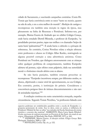215
cidade de Sacramento, e suscitando campanhas contrárias. Conta Dr.
Tomás que havia convivência entre os sexos “tanto no recreio, quanto
na sala de aula, e era a coisa melhor do mundo”. Abolição de castigos e
recompensas era também uma exceção às regras da época, mas
plenamente na linha de Rousseau e Pestalozzi. Informa-nos, por
exemplo, Mariza Guerra de Andrade que no célebre Colégio Caraça,
onde havia estudado Derwil Miranda, o professor de Eurípedes, “as
penalidades previam puxões, tapas nas orelhas e os chamados ‘beijos de
santa-luzia’ (palmatórias)”381
. E ainda havia o cubículo e a privação de
sobremesa. Ao contrário, Corina Novelino relata a relação afetuosa
entre professores e alunos no Colégio Allan Kardec, restringindo-se
alguma possível correção a uma advertência amistosa. Como
Pestalozzi em Yverdon, que dialogava amorosamente com as crianças
sobre qualquer problema de comportamento, também Eurípedes
adotava tal postura, cujos efeitos eram palpáveis, dada sua autoridade
moral e o fortíssimo vínculo afetivo com os alunos.
Se não havia punições, também estavam proscritas as
recompensas: “Eurípedes incentivava sempre, por diferentes modos, os
alunos, objetivando o maior nível de aproveitamento, no seu Colégio.
Era contrário, porém, à instituição do prêmio. Considerava a
concorrência perigoso fator de íntimos descontentamentos e não raro
de assinaladas injustiças.”382
A avaliação contínua era outra característica avançada, naquelas
circunstâncias. Segundo Tomás Novelino, “os professores lidando com
aspectos poderiam ser estabelecidos paralelos entre a escola de Eurípedes e a
proposta protestante de então. Isso se deve, entre os outros, à influência de
Pestalozzi. Hilsdorf de fato se refere “aos métodos da Escola Americana de ensino
intuitivo e concreto das matérias”. BARBANTI, Maria Lúcia Spedo Hilsdorf.
Escolas smericanas de confissão protestante na Província de São Paulo: um estudo de suas
origens. (Dissertação de Mestrado) São Paulo, FEEUSP, 1977, p. 169.
381
ANDRADE, Mariza Guerra. A educação exilada, Colégio Caraça. Belo
Horizonte, Autêntica, 2000, p. 128.
382
NOVELINO, Corina. Op. cit., p. 132.
 
